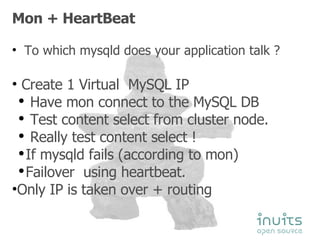 Mon + HeartBeat To which mysqld does your application talk ? Create 1 Virtual  MySQL IP Have mon connect to the MySQL DB Test content select from cluster node. Really test content select ! If mysqld fails (according to mon) Failover  using heartbeat. Only IP is taken over + routing 