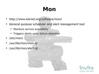 Mon http://www.kernel.org/software/mon/ General purpose scheduler and alert management tool Monitors service availability Triggers alerts upon failure detection /etc/mon/ /usr/lib/mon/mon.d/ /usr/lib/mon/alert.d/ 