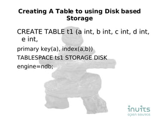 Creating A Table to using Disk based Storage CREATE TABLE t1 (a int, b int, c int, d int, e int, primary key(a), index(a,b)) TABLESPACE ts1 STORAGE DISK engine=ndb; 
