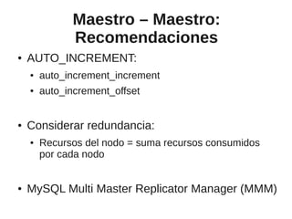 Maestro – Maestro:
              Recomendaciones
●   AUTO_INCREMENT:
    ●   auto_increment_increment
    ●   auto_increment_offset


●   Considerar redundancia:
    ●   Recursos del nodo = suma recursos consumidos
        por cada nodo


●   MySQL Multi Master Replicator Manager (MMM)
 