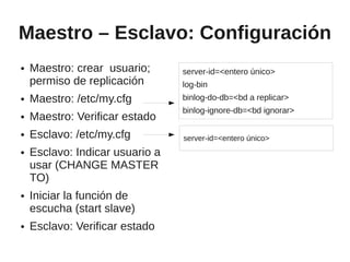 Maestro – Esclavo: Configuración
●   Maestro: crear usuario;      server-id=<entero único>
    permiso de replicación       log-bin
●   Maestro: /etc/my.cfg         binlog-do-db=<bd a replicar>
                                 binlog-ignore-db=<bd ignorar>
●   Maestro: Verificar estado
●   Esclavo: /etc/my.cfg         server-id=<entero único>
●   Esclavo: Indicar usuario a
    usar (CHANGE MASTER
    TO)
●   Iniciar la función de
    escucha (start slave)
●   Esclavo: Verificar estado
 