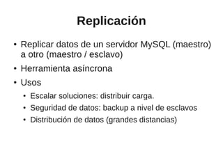 Replicación
●   Replicar datos de un servidor MySQL (maestro)
    a otro (maestro / esclavo)
●   Herramienta asíncrona
●   Usos
    ●   Escalar soluciones: distribuir carga.
    ●   Seguridad de datos: backup a nivel de esclavos
    ●   Distribución de datos (grandes distancias)
 