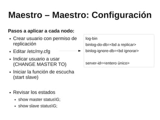 Maestro – Maestro: Configuración
Pasos a aplicar a cada nodo:
●   Crear usuario con permiso de    log-bin
    replicación                     binlog-do-db=<bd a replicar>
●   Editar /etc/my.cfg              binlog-ignore-db=<bd ignorar>
●   Indicar usuario a usar
    (CHANGE MASTER TO)              server-id=<entero único>

●   Iniciar la función de escucha
    (start slave)

●   Revisar los estados
    ●   show master statusG;
    ●   show slave statusG;
 