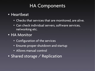 HA Components
●   Heartbeat
     ●   Checks that services that are monitored, are alive.
     ●   Can check individual servers, software services,
         networking etc.
●   HA Monitor
     ●   Configuration of the services
     ●   Ensures proper shutdown and startup
     ●   Allows manual control
●   Shared storage / Replication
 