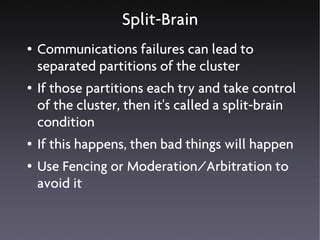 Split-Brain
●   Communications failures can lead to
    separated partitions of the cluster
●   If those partitions each try and take control
    of the cluster, then it's called a split-brain
    condition
●   If this happens, then bad things will happen
●   Use Fencing or Moderation/Arbitration to
    avoid it
 