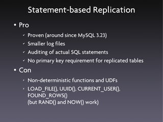Statement-based Replication
●   Pro
     ✔   Proven (around since MySQL 3.23)
     ✔   Smaller log files
     ✔   Auditing of actual SQL statements
     ✔   No primary key requirement for replicated tables
●   Con
     ✗   Non-deterministic functions and UDFs
     ✗   LOAD_FILE(), UUID(), CURRENT_USER(),
         FOUND_ROWS()
         (but RAND() and NOW() work)
 