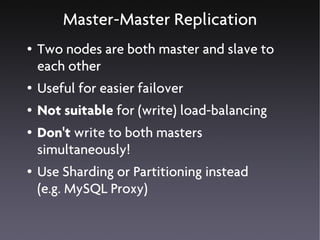 Master-Master Replication
●   Two nodes are both master and slave to
    each other
●   Useful for easier failover
●   Not suitable for (write) load-balancing
●   Don't write to both masters
    simultaneously!
●   Use Sharding or Partitioning instead
    (e.g. MySQL Proxy)
 