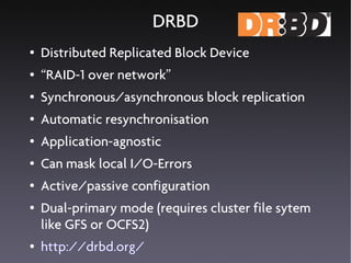 DRBD
●   Distributed Replicated Block Device
●   “RAID-1 over network”
●   Synchronous/asynchronous block replication
●   Automatic resynchronisation
●   Application-agnostic
●   Can mask local I/O-Errors
●   Active/passive configuration
●   Dual-primary mode (requires cluster file sytem
    like GFS or OCFS2)
●   http://drbd.org/
 