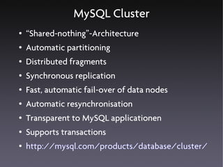MySQL Cluster
●   “Shared-nothing”-Architecture
●   Automatic partitioning
●   Distributed fragments
●   Synchronous replication
●   Fast, automatic fail-over of data nodes
●   Automatic resynchronisation
●   Transparent to MySQL applicationen
●   Supports transactions
●   http://mysql.com/products/database/cluster/
 