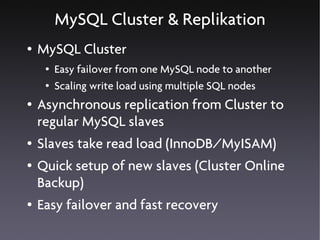 MySQL Cluster & Replikation
●   MySQL Cluster
     ●   Easy failover from one MySQL node to another
     ●   Scaling write load using multiple SQL nodes
●   Asynchronous replication from Cluster to
    regular MySQL slaves
●   Slaves take read load (InnoDB/MyISAM)
●   Quick setup of new slaves (Cluster Online
    Backup)
●   Easy failover and fast recovery
 