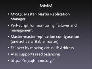 MMM
●   MySQL Master-Master Replication
    Manager
●   Perl-Script for monitoring, failover and
    management
●   Master-master replication configuration
    (one active writable master)
●   Failover by moving virtual IP-Address
●   Also supports read balancing
●   http://mysql-mmm.org/
 