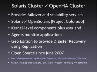 Solaris Cluster / OpenHA Cluster
●   Provides failover and scalability services
●   Solaris / OpenSolaris (Project Colorado)
●   Kernel-level components plus userland
●   Agents monitor applications
●   Geo Edition to provide Disaster Recovery
    using Replication
●   Open Source since June 2007
●   http://hub.opensolaris.org/bin/view/Community+Group+ha-clusters/WebHome
●   http://hub.opensolaris.org/bin/view/Project+ha-mysql/WebHome
 
