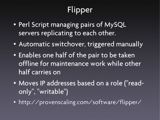 Flipper
●   Perl Script managing pairs of MySQL
    servers replicating to each other.
●   Automatic switchover, triggered manually
●   Enables one half of the pair to be taken
    offline for maintenance work while other
    half carries on
●   Moves IP addresses based on a role ("read-
    only", "writable")
●   http://provenscaling.com/software/flipper/
 