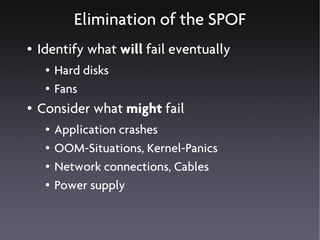 Elimination of the SPOF
●   Identify what will fail eventually
     ●   Hard disks
     ●   Fans
●   Consider what might fail
     ●   Application crashes
     ●   OOM-Situations, Kernel-Panics
     ●   Network connections, Cables
     ●   Power supply
 