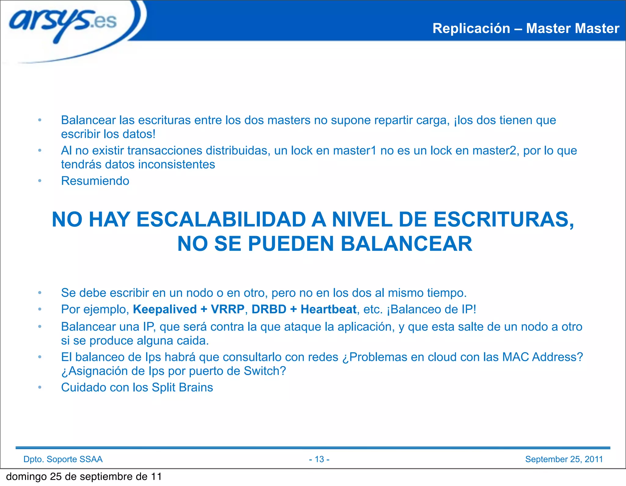 Replicación – Master Master




      •    Balancear las escrituras entre los dos masters no supone repartir carga, ¡los dos tienen que
           escribir los datos!
      •    Al no existir transacciones distribuidas, un lock en master1 no es un lock en master2, por lo que
           tendrás datos inconsistentes
      •    Resumiendo


          NO HAY ESCALABILIDAD A NIVEL DE ESCRITURAS,
                    NO SE PUEDEN BALANCEAR

      •    Se debe escribir en un nodo o en otro, pero no en los dos al mismo tiempo.
      •    Por ejemplo, Keepalived + VRRP, DRBD + Heartbeat, etc. ¡Balanceo de IP!
      •    Balancear una IP, que será contra la que ataque la aplicación, y que esta salte de un nodo a otro
           si se produce alguna caida.
      •    El balanceo de Ips habrá que consultarlo con redes ¿Problemas en cloud con las MAC Address?
           ¿Asignación de Ips por puerto de Switch?
      •    Cuidado con los Split Brains




   Dpto. Soporte SSAA                                    - 13 -                                   September 25, 2011

domingo 25 de septiembre de 11
 