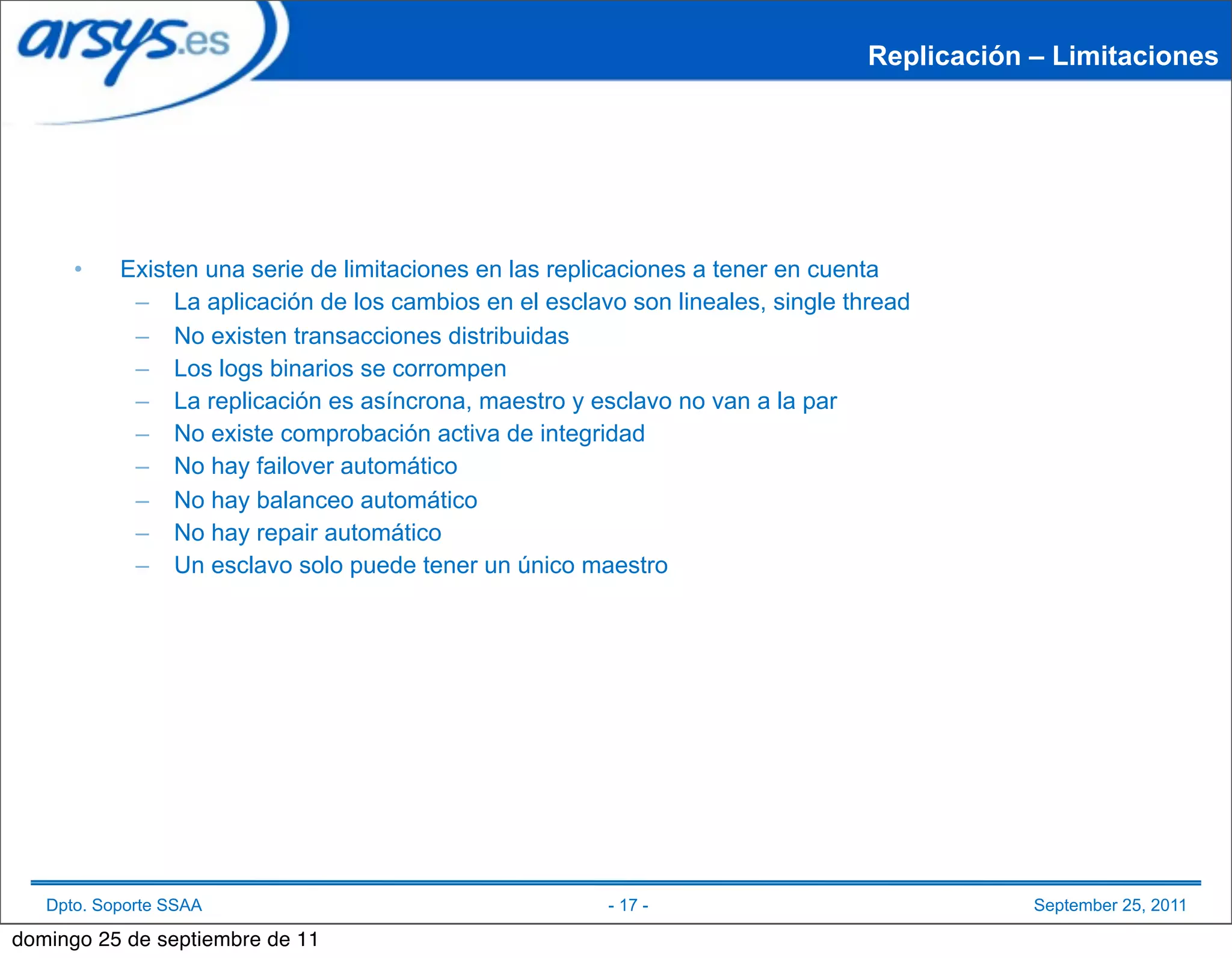 Replicación – Limitaciones




      •    Existen una serie de limitaciones en las replicaciones a tener en cuenta
            – La aplicación de los cambios en el esclavo son lineales, single thread
            – No existen transacciones distribuidas
            – Los logs binarios se corrompen
            – La replicación es asíncrona, maestro y esclavo no van a la par
            – No existe comprobación activa de integridad
            – No hay failover automático
            – No hay balanceo automático
            – No hay repair automático
            – Un esclavo solo puede tener un único maestro




   Dpto. Soporte SSAA                                   - 17 -                              September 25, 2011

domingo 25 de septiembre de 11
 