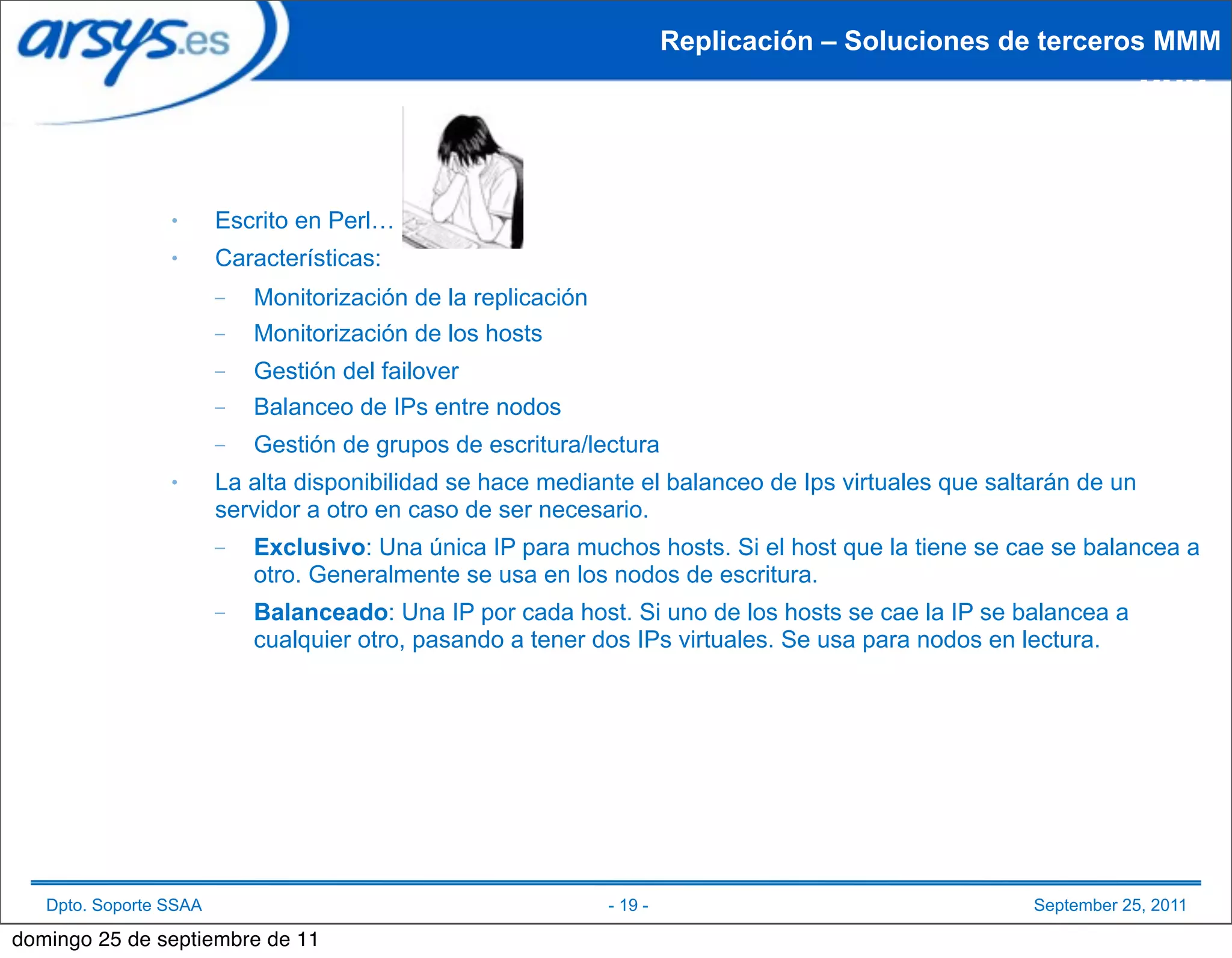 Replicación – Soluciones de terceros MMM
                                                                                                                  MMM



                 ●      Escrito en Perl…
                 ●      Características:
                        –   Monitorización de la replicación
                        –   Monitorización de los hosts
                        –   Gestión del failover
                        –   Balanceo de IPs entre nodos
                        –   Gestión de grupos de escritura/lectura
                 ●      La alta disponibilidad se hace mediante el balanceo de Ips virtuales que saltarán de un
                        servidor a otro en caso de ser necesario.
                        –   Exclusivo: Una única IP para muchos hosts. Si el host que la tiene se cae se balancea a
                            otro. Generalmente se usa en los nodos de escritura.
                        –   Balanceado: Una IP por cada host. Si uno de los hosts se cae la IP se balancea a
                            cualquier otro, pasando a tener dos IPs virtuales. Se usa para nodos en lectura.




   Dpto. Soporte SSAA                                          - 19 -                                September 25, 2011

domingo 25 de septiembre de 11
 