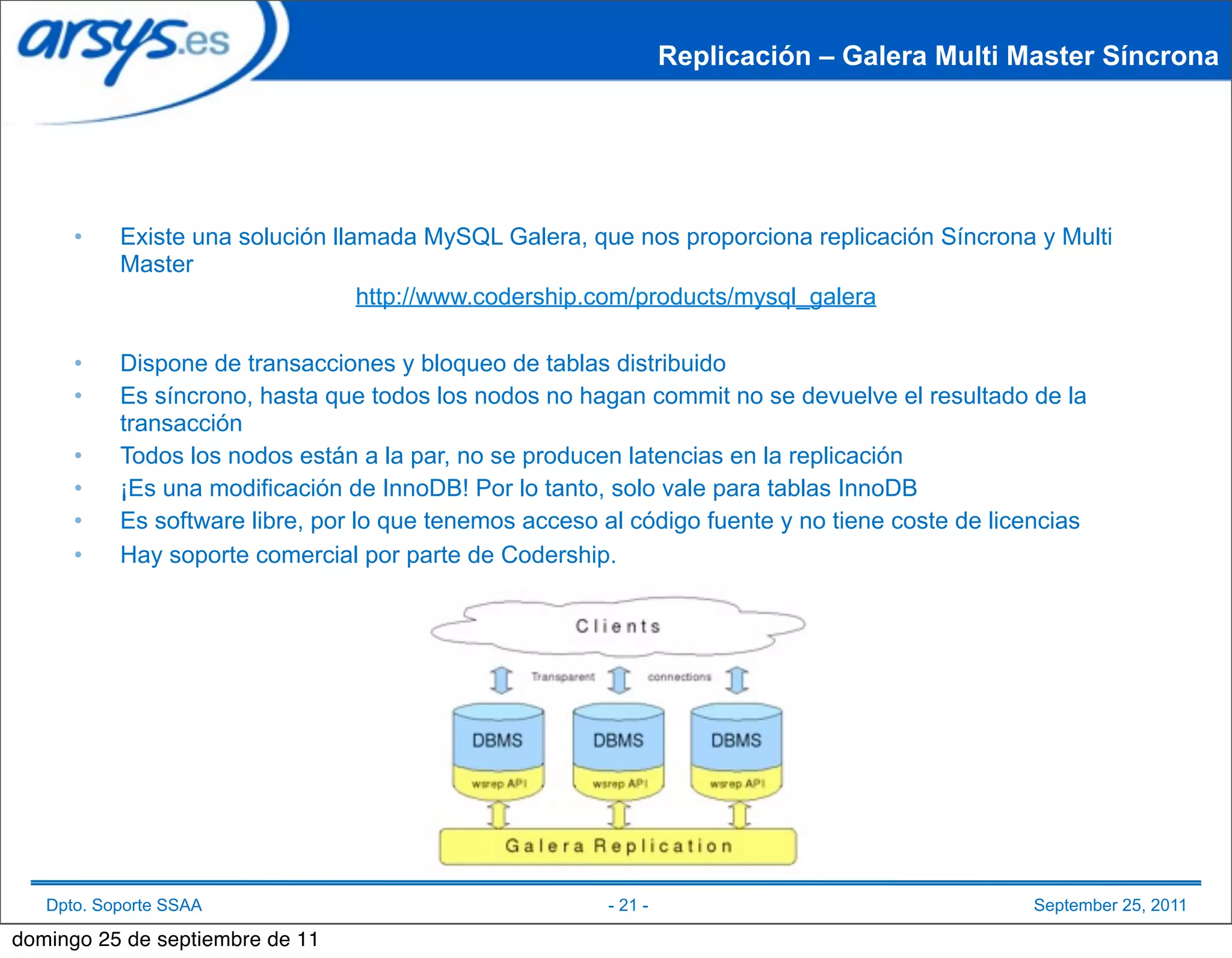 Replicación – Galera Multi Master Síncrona




      •    Existe una solución llamada MySQL Galera, que nos proporciona replicación Síncrona y Multi
           Master
                                  http://www.codership.com/products/mysql_galera

      •    Dispone de transacciones y bloqueo de tablas distribuido
      •    Es síncrono, hasta que todos los nodos no hagan commit no se devuelve el resultado de la
           transacción
      •    Todos los nodos están a la par, no se producen latencias en la replicación
      •    ¡Es una modificación de InnoDB! Por lo tanto, solo vale para tablas InnoDB
      •    Es software libre, por lo que tenemos acceso al código fuente y no tiene coste de licencias
      •    Hay soporte comercial por parte de Codership.




   Dpto. Soporte SSAA                                   - 21 -                                  September 25, 2011

domingo 25 de septiembre de 11
 