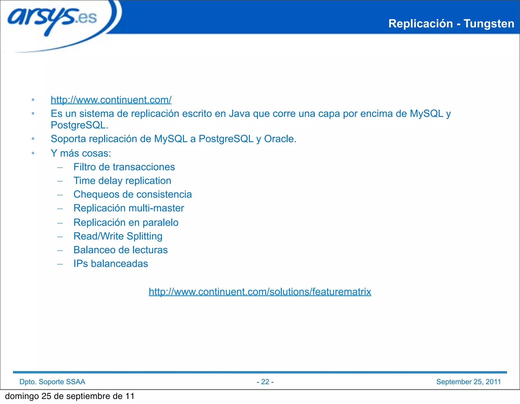 Replicación - Tungsten




      •    http://www.continuent.com/
      •    Es un sistema de replicación escrito en Java que corre una capa por encima de MySQL y
           PostgreSQL.
      •    Soporta replicación de MySQL a PostgreSQL y Oracle.
      •    Y más cosas:
            – Filtro de transacciones
            – Time delay replication
            – Chequeos de consistencia
            – Replicación multi-master
            – Replicación en paralelo
            – Read/Write Splitting
            – Balanceo de lecturas
            – IPs balanceadas

                                 http://www.continuent.com/solutions/featurematrix




   Dpto. Soporte SSAA                                   - 22 -                               September 25, 2011

domingo 25 de septiembre de 11
 