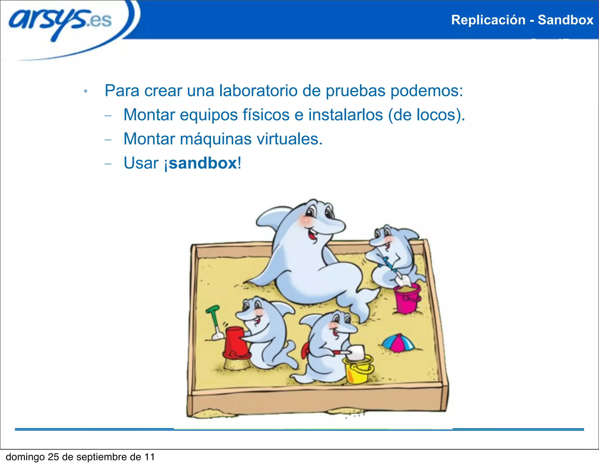 Replicación - Sandbox
                                                                             SandBox


               ●   Para crear una laboratorio de pruebas podemos:
                   – Montar equipos físicos e instalarlos (de locos).
                   – Montar máquinas virtuales.
                   – Usar ¡sandbox!




domingo 25 de septiembre de 11
 