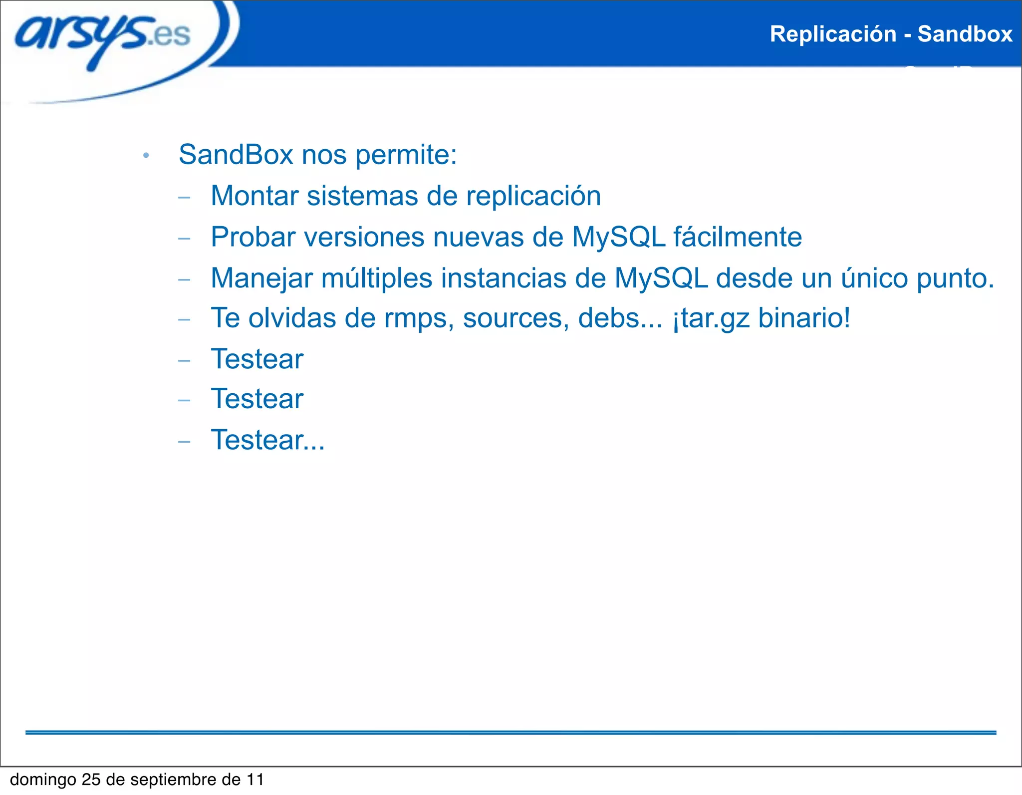 Replicación - Sandbox
                                                                          SandBox


               ●   SandBox nos permite:
                   – Montar sistemas de replicación
                   – Probar versiones nuevas de MySQL fácilmente
                   – Manejar múltiples instancias de MySQL desde un único punto.
                   – Te olvidas de rmps, sources, debs... ¡tar.gz binario!
                   – Testear
                   – Testear
                   – Testear...




domingo 25 de septiembre de 11
 