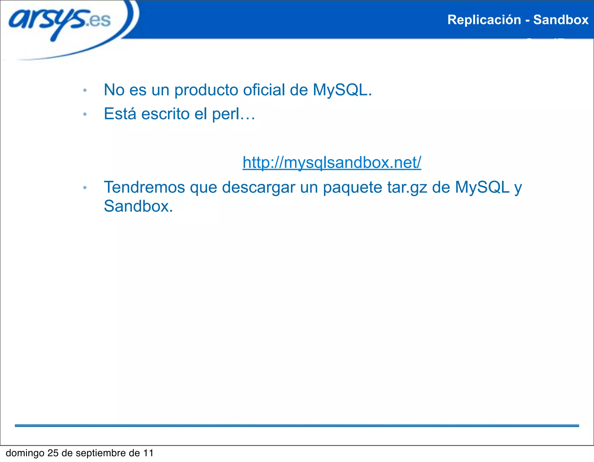 Replicación - Sandbox
                                                                          SandBox


               ●   No es un producto oficial de MySQL.
               ●   Está escrito el perl…

                                   http://mysqlsandbox.net/
               ●   Tendremos que descargar un paquete tar.gz de MySQL y
                   Sandbox.




domingo 25 de septiembre de 11
 