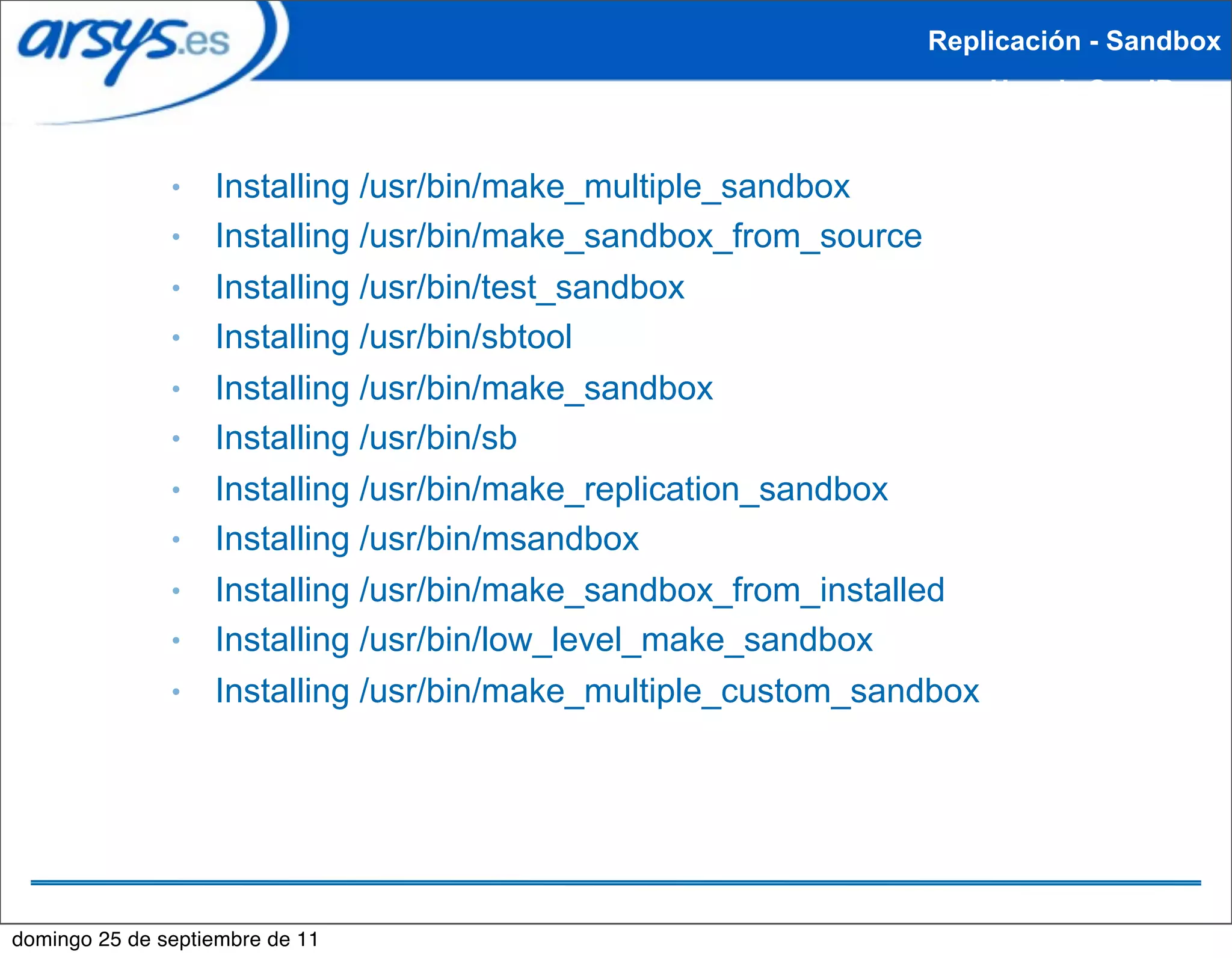 Replicación - Sandbox
                                                                      Uso de SandBox


               ●   Installing /usr/bin/make_multiple_sandbox
               ●   Installing /usr/bin/make_sandbox_from_source
               ●   Installing /usr/bin/test_sandbox
               ●   Installing /usr/bin/sbtool
               ●   Installing /usr/bin/make_sandbox
               ●   Installing /usr/bin/sb
               ●   Installing /usr/bin/make_replication_sandbox
               ●   Installing /usr/bin/msandbox
               ●   Installing /usr/bin/make_sandbox_from_installed
               ●   Installing /usr/bin/low_level_make_sandbox
               ●   Installing /usr/bin/make_multiple_custom_sandbox




domingo 25 de septiembre de 11
 
