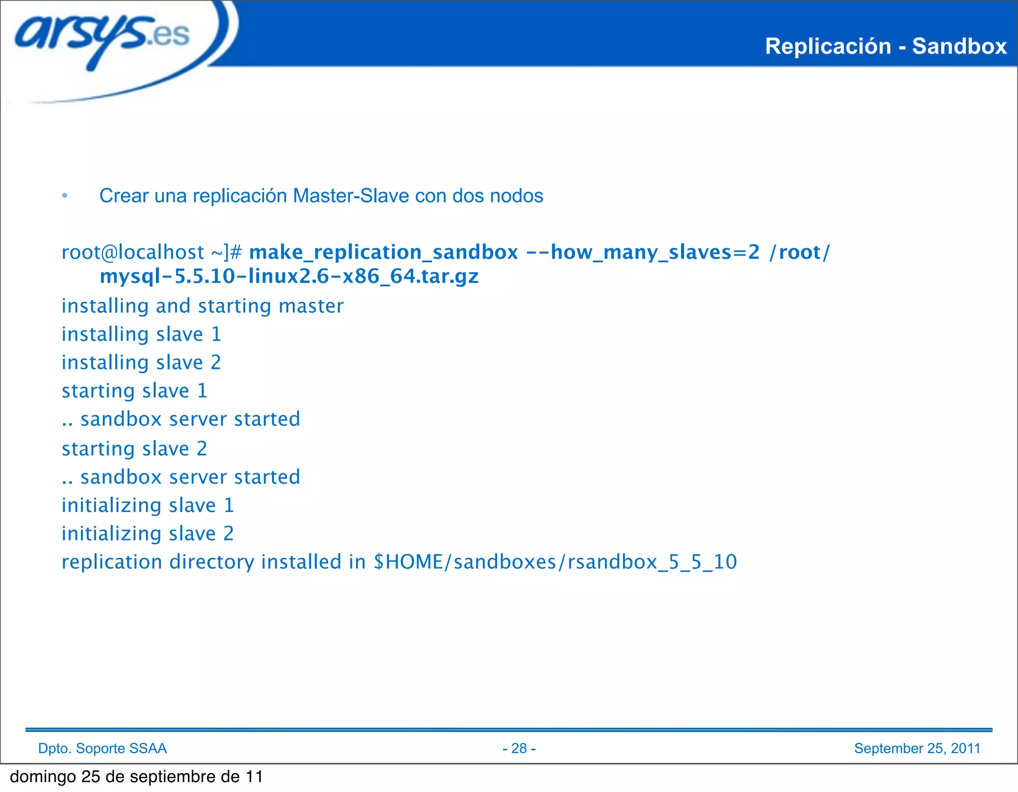 Replicación - Sandbox




      •    Crear una replicación Master-Slave con dos nodos

      root@localhost ~]# make_replication_sandbox --how_many_slaves=2 /root/
           mysql-5.5.10-linux2.6-x86_64.tar.gz
      installing and starting master
      installing slave 1
      installing slave 2
      starting slave 1
      .. sandbox server started
      starting slave 2
      .. sandbox server started
      initializing slave 1
      initializing slave 2
      replication directory installed in $HOME/sandboxes/rsandbox_5_5_10




   Dpto. Soporte SSAA                                 - 28 -                   September 25, 2011

domingo 25 de septiembre de 11
 