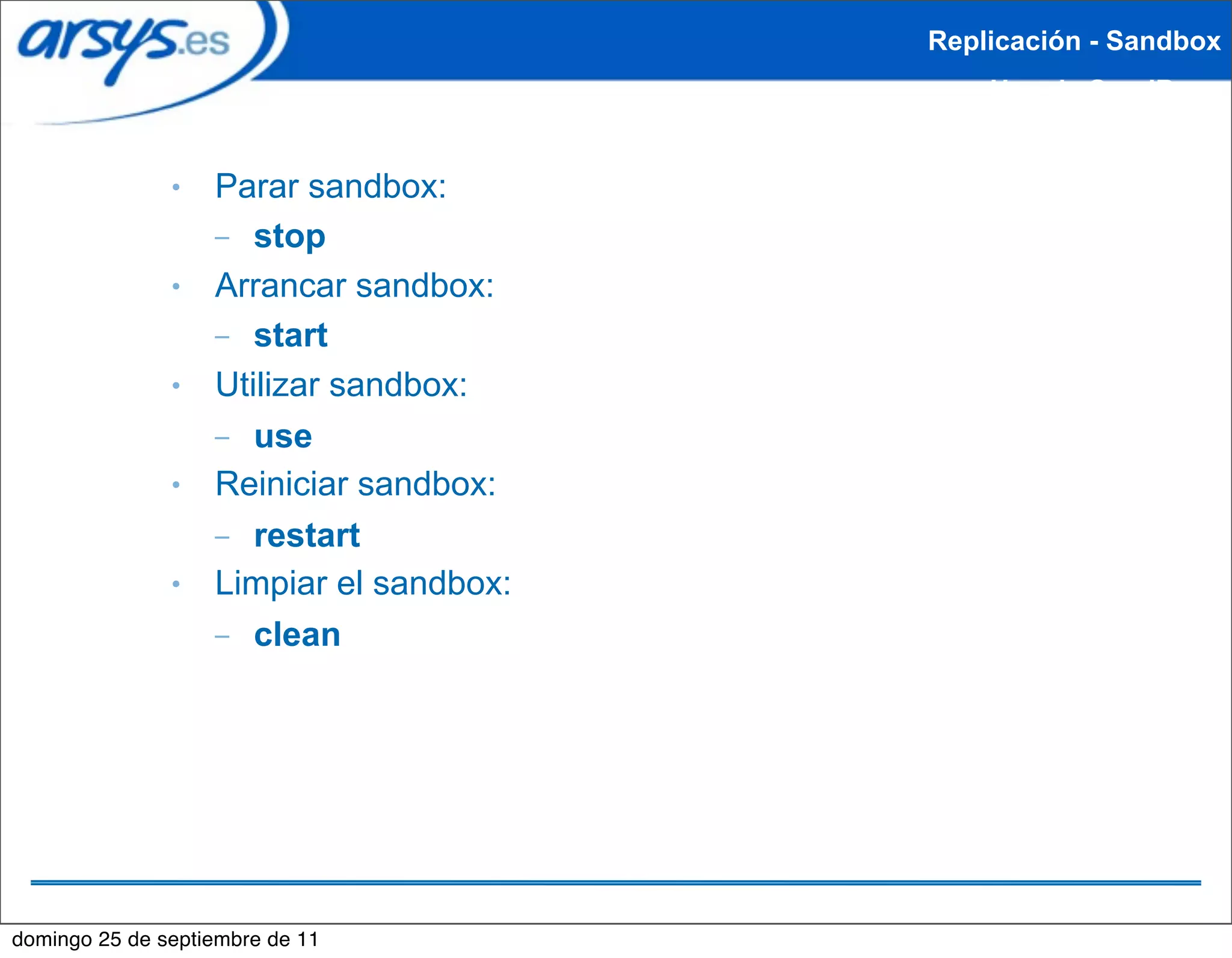 Replicación - Sandbox
                                             Uso de SandBox


               ●   Parar sandbox:
                   – stop
               ●   Arrancar sandbox:
                   – start
               ●   Utilizar sandbox:
                   – use
               ●   Reiniciar sandbox:
                   – restart
               ●   Limpiar el sandbox:
                   – clean




domingo 25 de septiembre de 11
 