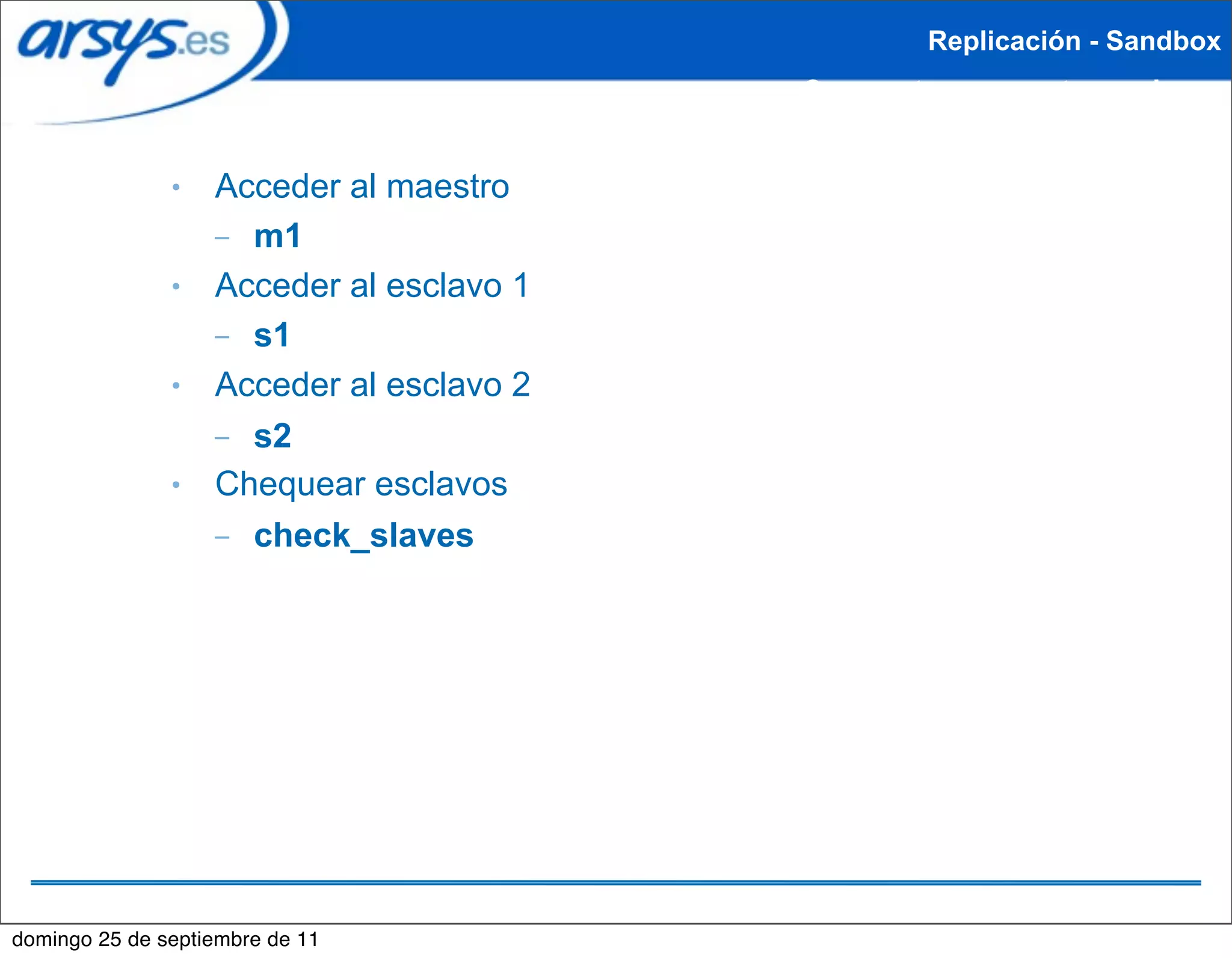 Replicación - Sandbox
                                          Crear entorno maestro-esclavo


               ●   Acceder al maestro
                   – m1
               ●   Acceder al esclavo 1
                   – s1
               ●   Acceder al esclavo 2
                   – s2
               ●   Chequear esclavos
                   – check_slaves




domingo 25 de septiembre de 11
 