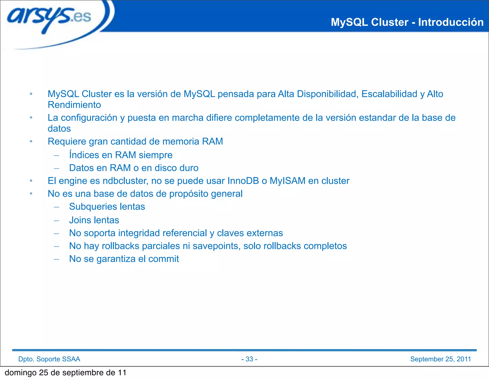 MySQL Cluster - Introducción




      •    MySQL Cluster es la versión de MySQL pensada para Alta Disponibilidad, Escalabilidad y Alto
           Rendimiento
      •    La configuración y puesta en marcha difiere completamente de la versión estandar de la base de
           datos
      •    Requiere gran cantidad de memoria RAM
            – Índices en RAM siempre
            – Datos en RAM o en disco duro
      •    El engine es ndbcluster, no se puede usar InnoDB o MyISAM en cluster
      •    No es una base de datos de propósito general
            – Subqueries lentas
            – Joins lentas
            – No soporta integridad referencial y claves externas
            – No hay rollbacks parciales ni savepoints, solo rollbacks completos
            – No se garantiza el commit




   Dpto. Soporte SSAA                                  - 33 -                                 September 25, 2011

domingo 25 de septiembre de 11
 