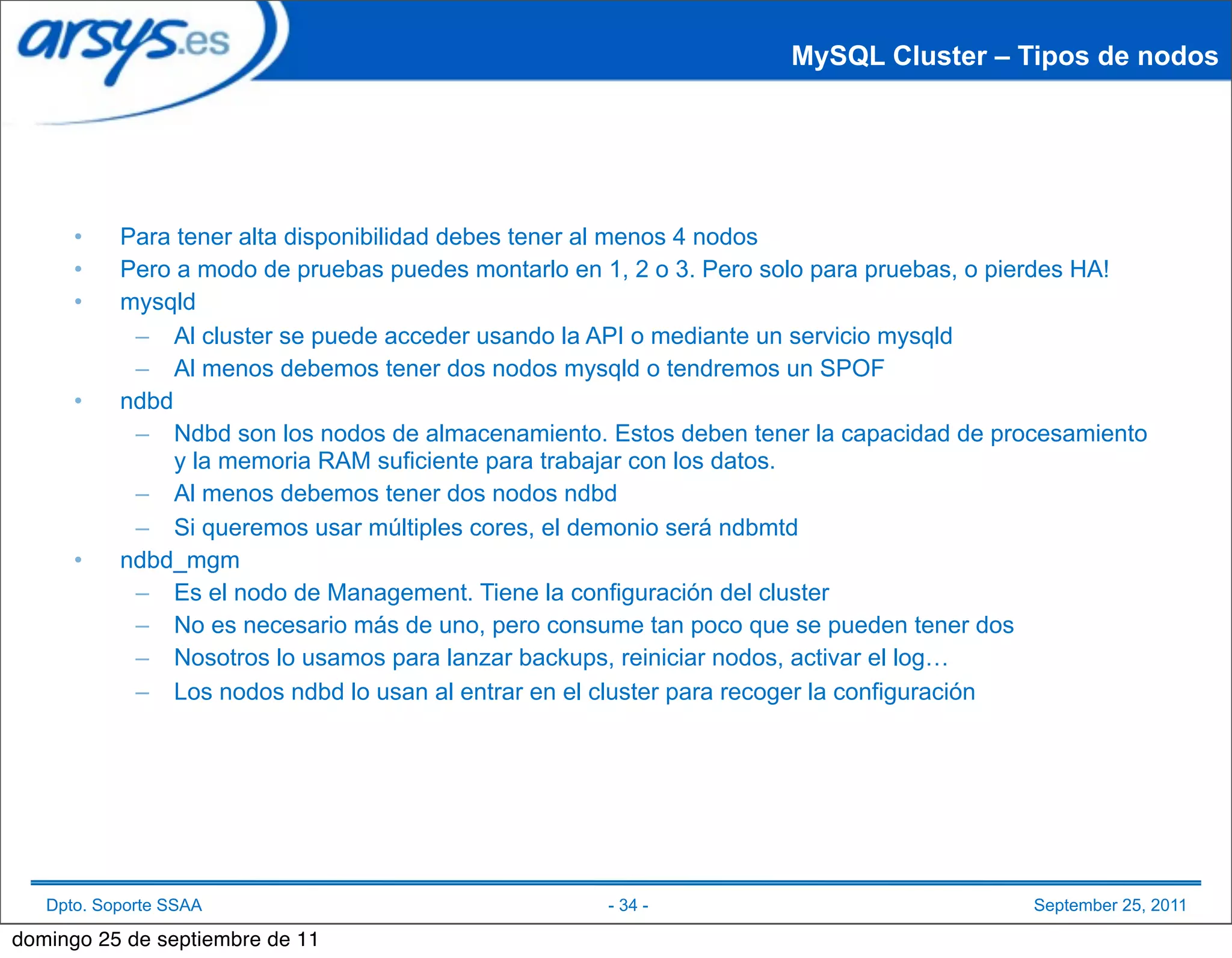 MySQL Cluster – Tipos de nodos




      •    Para tener alta disponibilidad debes tener al menos 4 nodos
      •    Pero a modo de pruebas puedes montarlo en 1, 2 o 3. Pero solo para pruebas, o pierdes HA!
      •    mysqld
            – Al cluster se puede acceder usando la API o mediante un servicio mysqld
            – Al menos debemos tener dos nodos mysqld o tendremos un SPOF
      •    ndbd
            – Ndbd son los nodos de almacenamiento. Estos deben tener la capacidad de procesamiento
                y la memoria RAM suficiente para trabajar con los datos.
            – Al menos debemos tener dos nodos ndbd
            – Si queremos usar múltiples cores, el demonio será ndbmtd
      •    ndbd_mgm
            – Es el nodo de Management. Tiene la configuración del cluster
            – No es necesario más de uno, pero consume tan poco que se pueden tener dos
            – Nosotros lo usamos para lanzar backups, reiniciar nodos, activar el log…
            – Los nodos ndbd lo usan al entrar en el cluster para recoger la configuración




   Dpto. Soporte SSAA                                - 34 -                               September 25, 2011

domingo 25 de septiembre de 11
 