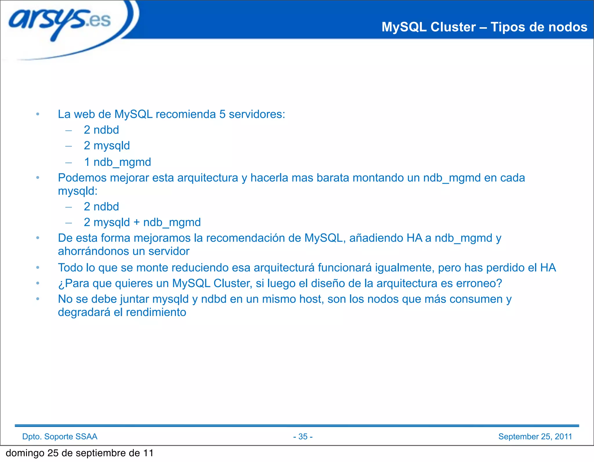 MySQL Cluster – Tipos de nodos




      •    La web de MySQL recomienda 5 servidores:
            – 2 ndbd
            – 2 mysqld
            – 1 ndb_mgmd
      •    Podemos mejorar esta arquitectura y hacerla mas barata montando un ndb_mgmd en cada
           mysqld:
            – 2 ndbd
            – 2 mysqld + ndb_mgmd
      •    De esta forma mejoramos la recomendación de MySQL, añadiendo HA a ndb_mgmd y
           ahorrándonos un servidor
      •    Todo lo que se monte reduciendo esa arquitecturá funcionará igualmente, pero has perdido el HA
      •    ¿Para que quieres un MySQL Cluster, si luego el diseño de la arquitectura es erroneo?
      •    No se debe juntar mysqld y ndbd en un mismo host, son los nodos que más consumen y
           degradará el rendimiento




   Dpto. Soporte SSAA                                  - 35 -                                 September 25, 2011

domingo 25 de septiembre de 11
 