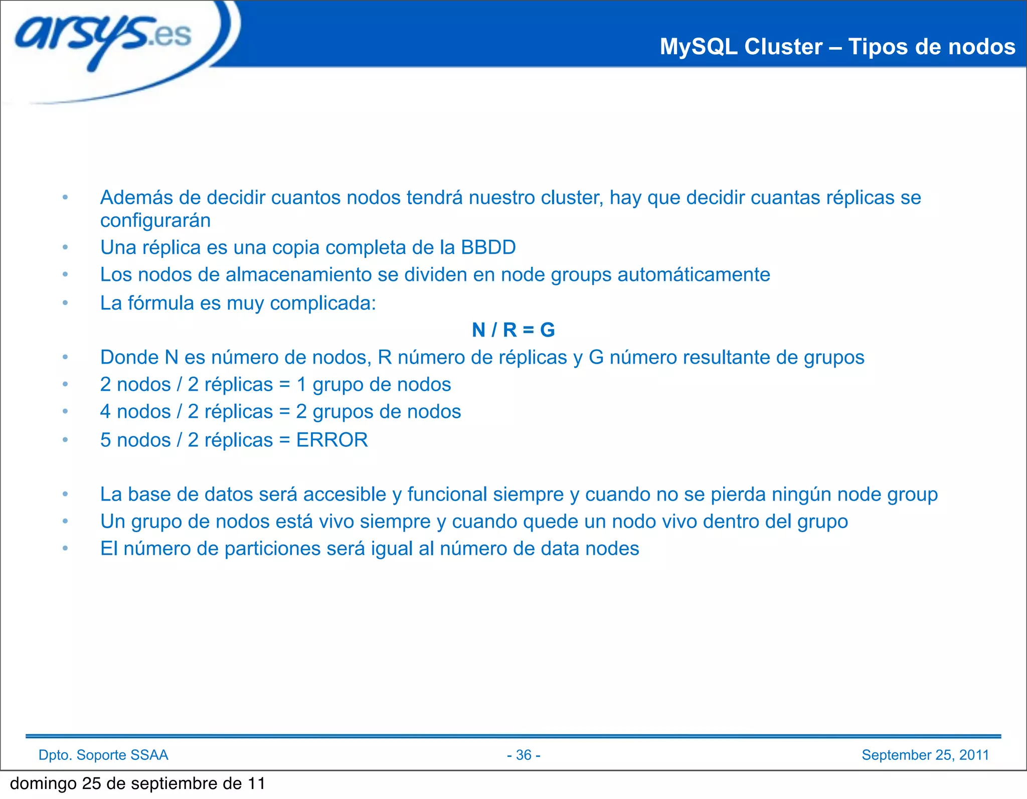 MySQL Cluster – Tipos de nodos




      •    Además de decidir cuantos nodos tendrá nuestro cluster, hay que decidir cuantas réplicas se
           configurarán
      •    Una réplica es una copia completa de la BBDD
      •    Los nodos de almacenamiento se dividen en node groups automáticamente
      •    La fórmula es muy complicada:
                                                    N/R=G
      •    Donde N es número de nodos, R número de réplicas y G número resultante de grupos
      •    2 nodos / 2 réplicas = 1 grupo de nodos
      •    4 nodos / 2 réplicas = 2 grupos de nodos
      •    5 nodos / 2 réplicas = ERROR

      •    La base de datos será accesible y funcional siempre y cuando no se pierda ningún node group
      •    Un grupo de nodos está vivo siempre y cuando quede un nodo vivo dentro del grupo
      •    El número de particiones será igual al número de data nodes




   Dpto. Soporte SSAA                                   - 36 -                                 September 25, 2011

domingo 25 de septiembre de 11
 