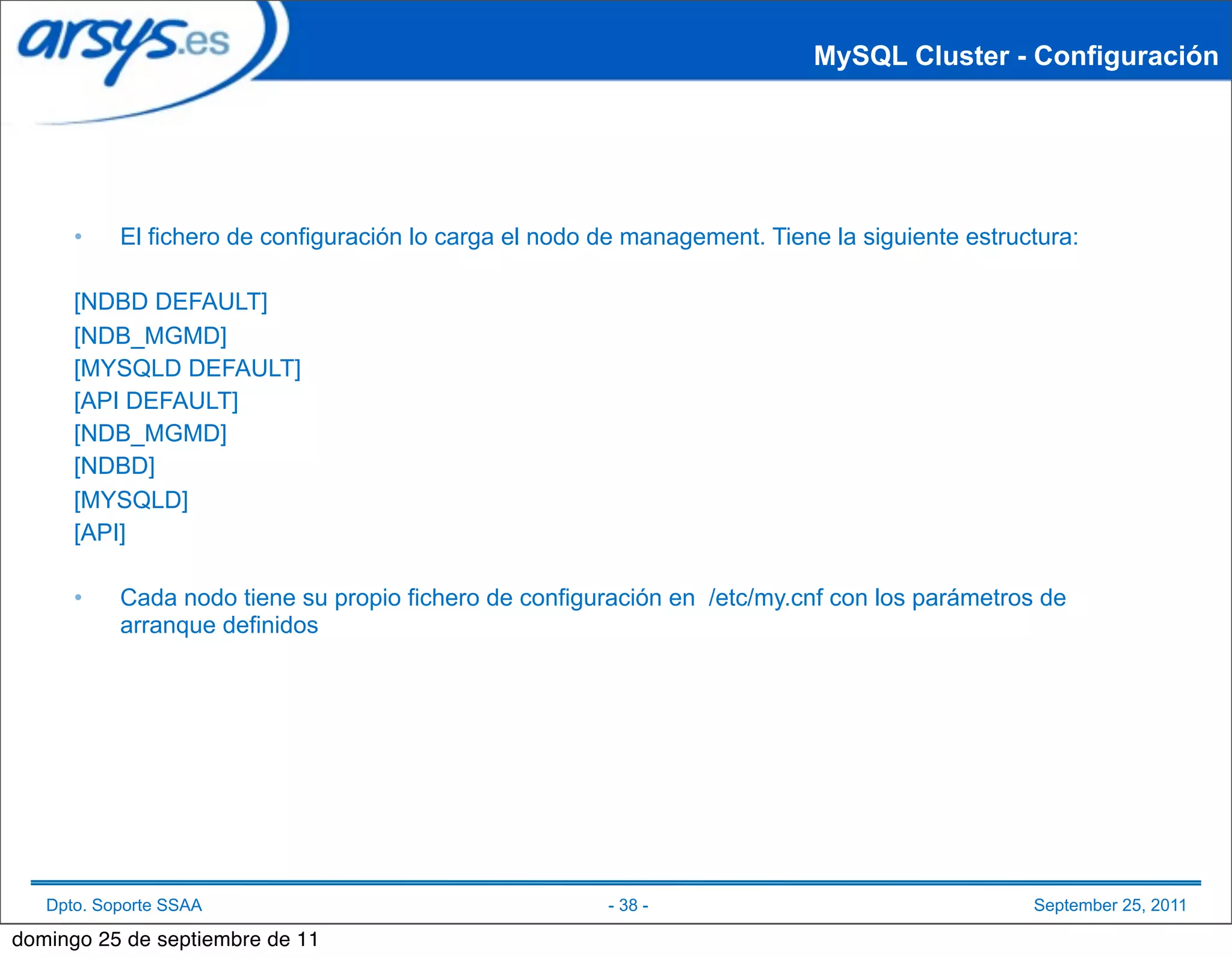 MySQL Cluster - Configuración




      •    El fichero de configuración lo carga el nodo de management. Tiene la siguiente estructura:

      [NDBD DEFAULT]
      [NDB_MGMD]
      [MYSQLD DEFAULT]
      [API DEFAULT]
      [NDB_MGMD]
      [NDBD]
      [MYSQLD]
      [API]

      •    Cada nodo tiene su propio fichero de configuración en /etc/my.cnf con los parámetros de
           arranque definidos




   Dpto. Soporte SSAA                                   - 38 -                                  September 25, 2011

domingo 25 de septiembre de 11
 