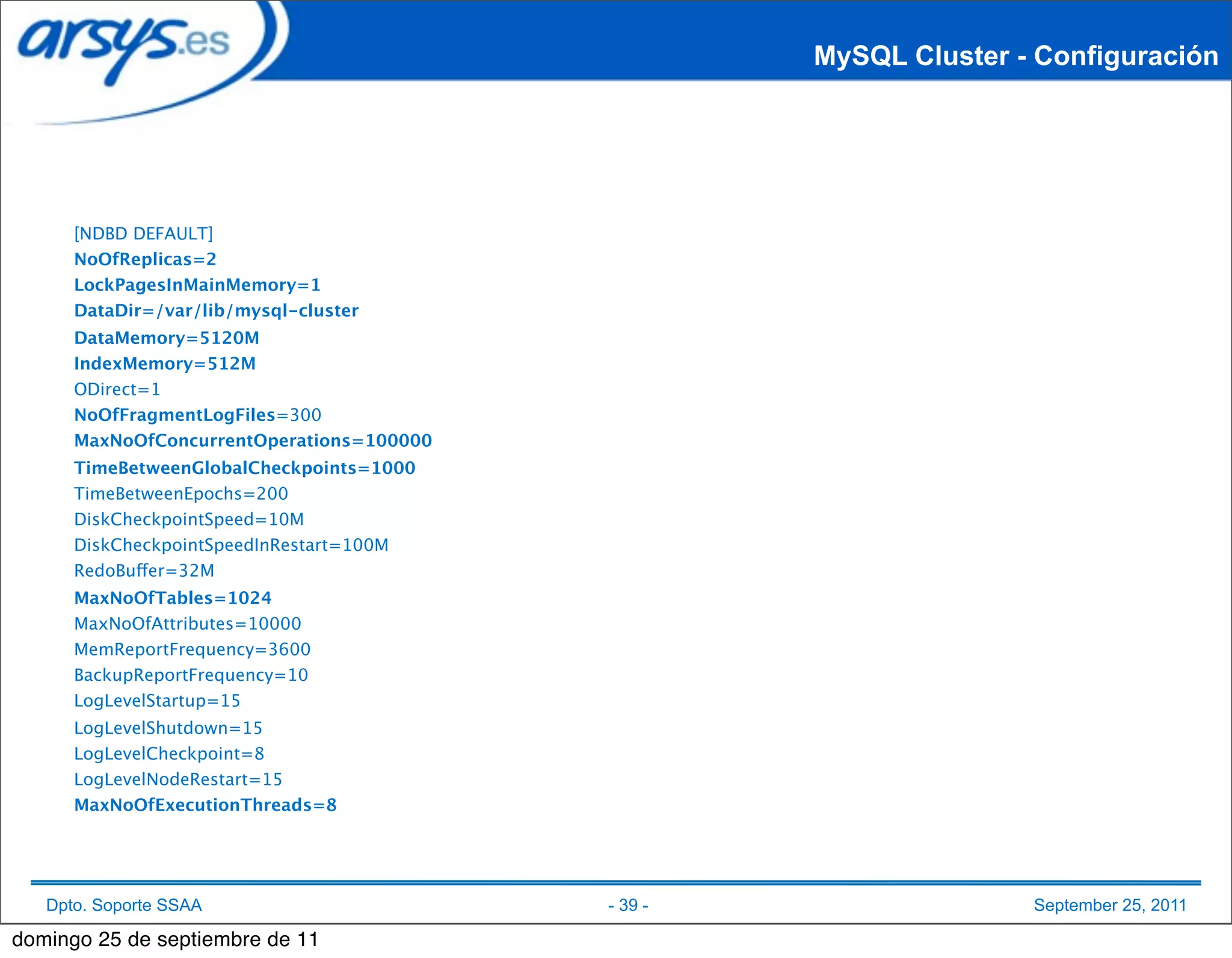 MySQL Cluster - Configuración




      [NDBD DEFAULT]
      NoOfReplicas=2
      LockPagesInMainMemory=1
      DataDir=/var/lib/mysql-cluster
      DataMemory=5120M
      IndexMemory=512M
      ODirect=1
      NoOfFragmentLogFiles=300
      MaxNoOfConcurrentOperations=100000
      TimeBetweenGlobalCheckpoints=1000
      TimeBetweenEpochs=200
      DiskCheckpointSpeed=10M
      DiskCheckpointSpeedInRestart=100M
      RedoBuffer=32M
      MaxNoOfTables=1024
      MaxNoOfAttributes=10000
      MemReportFrequency=3600
      BackupReportFrequency=10
      LogLevelStartup=15
      LogLevelShutdown=15
      LogLevelCheckpoint=8
      LogLevelNodeRestart=15
      MaxNoOfExecutionThreads=8




   Dpto. Soporte SSAA                      - 39 -                  September 25, 2011

domingo 25 de septiembre de 11
 