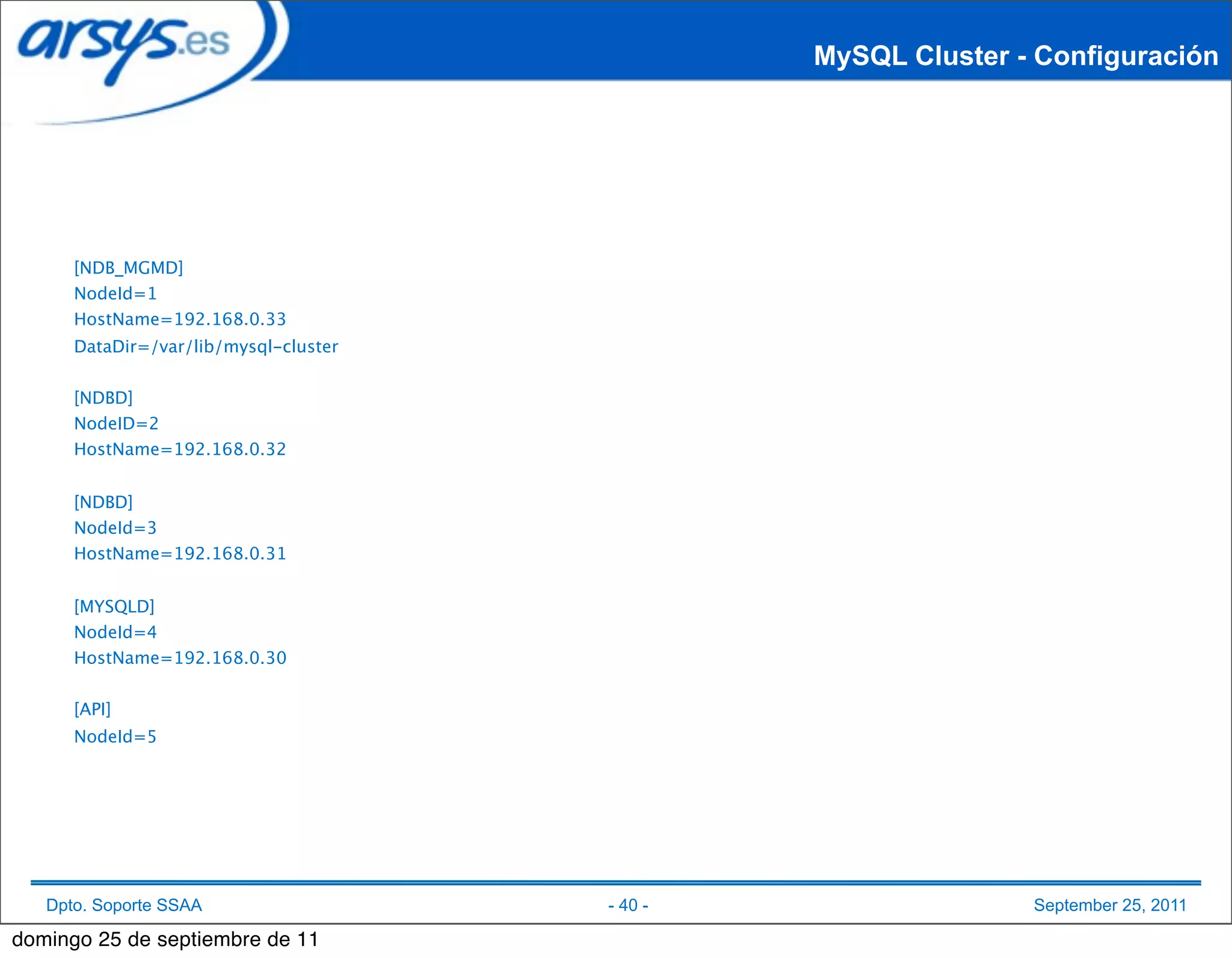 MySQL Cluster - Configuración




      [NDB_MGMD]
      NodeId=1
      HostName=192.168.0.33
      DataDir=/var/lib/mysql-cluster


      [NDBD]
      NodeID=2
      HostName=192.168.0.32


      [NDBD]
      NodeId=3
      HostName=192.168.0.31


      [MYSQLD]
      NodeId=4
      HostName=192.168.0.30


      [API]
      NodeId=5




   Dpto. Soporte SSAA                  - 40 -                  September 25, 2011

domingo 25 de septiembre de 11
 