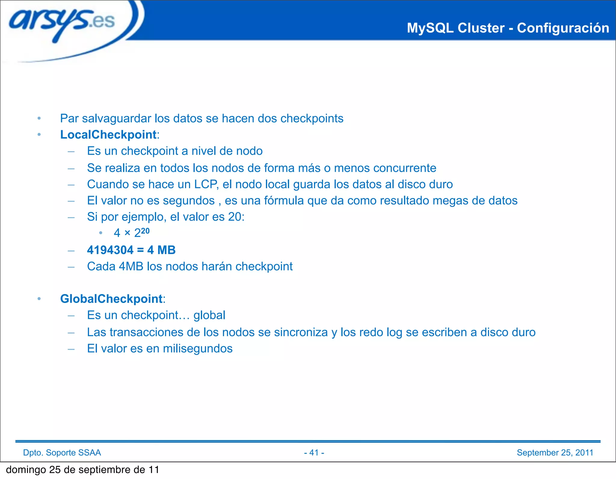 MySQL Cluster - Configuración




      •    Par salvaguardar los datos se hacen dos checkpoints
      •    LocalCheckpoint:
            – Es un checkpoint a nivel de nodo
            – Se realiza en todos los nodos de forma más o menos concurrente
            – Cuando se hace un LCP, el nodo local guarda los datos al disco duro
            – El valor no es segundos , es una fórmula que da como resultado megas de datos
            – Si por ejemplo, el valor es 20:
                  • 4 × 220
            – 4194304 = 4 MB
            – Cada 4MB los nodos harán checkpoint

      •    GlobalCheckpoint:
            – Es un checkpoint… global
            – Las transacciones de los nodos se sincroniza y los redo log se escriben a disco duro
            – El valor es en milisegundos




   Dpto. Soporte SSAA                                  - 41 -                                 September 25, 2011

domingo 25 de septiembre de 11
 