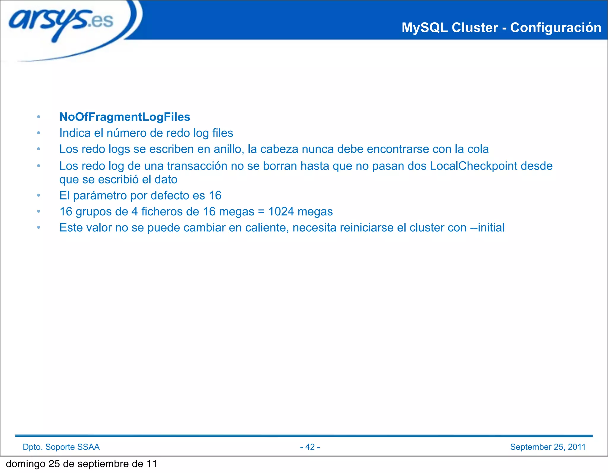 MySQL Cluster - Configuración




      •    NoOfFragmentLogFiles
      •    Indica el número de redo log files
      •    Los redo logs se escriben en anillo, la cabeza nunca debe encontrarse con la cola
      •    Los redo log de una transacción no se borran hasta que no pasan dos LocalCheckpoint desde
           que se escribió el dato
      •    El parámetro por defecto es 16
      •    16 grupos de 4 ficheros de 16 megas = 1024 megas
      •    Este valor no se puede cambiar en caliente, necesita reiniciarse el cluster con --initial




   Dpto. Soporte SSAA                                 - 42 -                                September 25, 2011

domingo 25 de septiembre de 11
 
