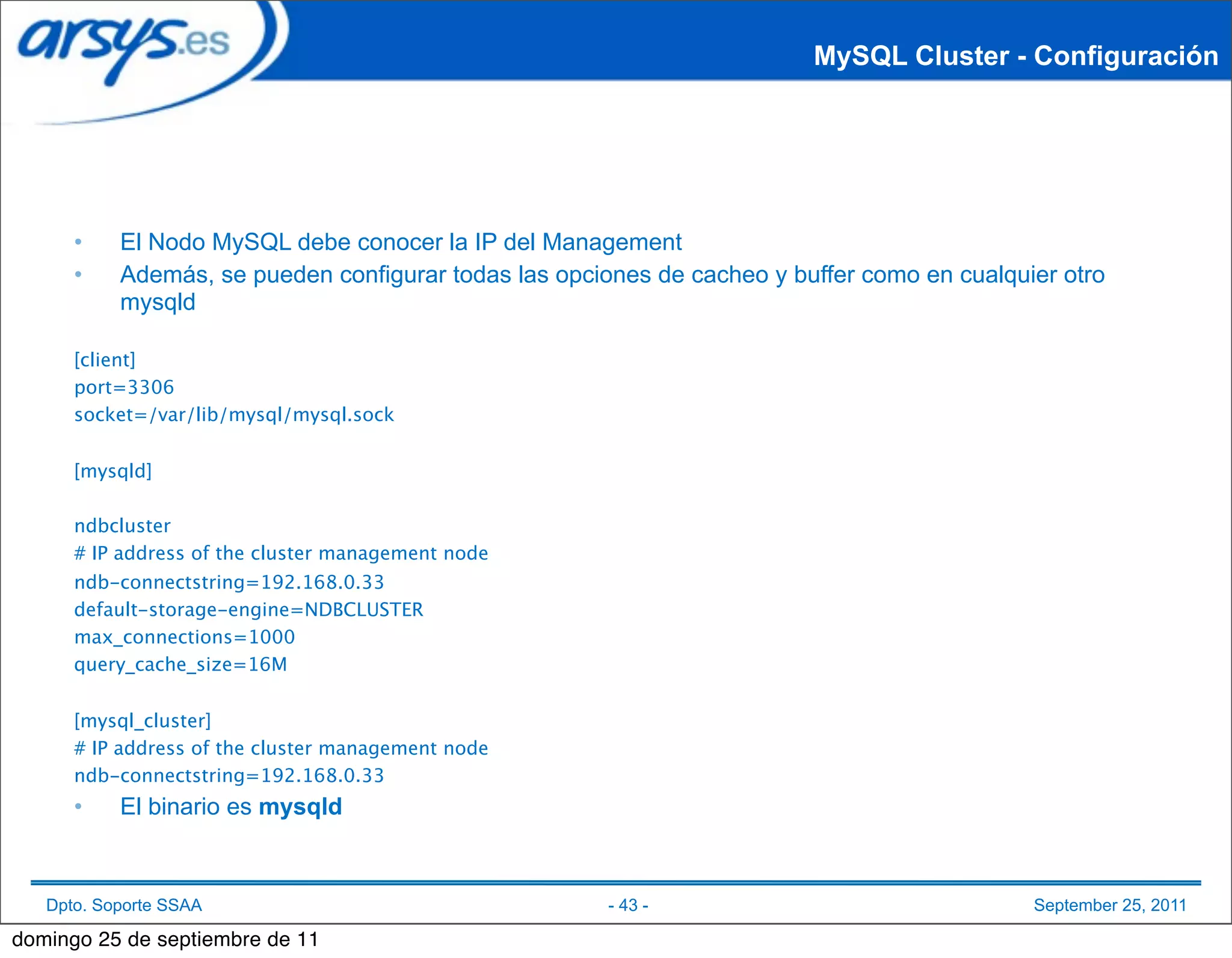 MySQL Cluster - Configuración




      •    El Nodo MySQL debe conocer la IP del Management
      •    Además, se pueden configurar todas las opciones de cacheo y buffer como en cualquier otro
           mysqld

      [client]
      port=3306
      socket=/var/lib/mysql/mysql.sock


      [mysqld]

      ndbcluster
      # IP address of the cluster management node
      ndb-connectstring=192.168.0.33
      default-storage-engine=NDBCLUSTER
      max_connections=1000
      query_cache_size=16M


      [mysql_cluster]
      # IP address of the cluster management node
      ndb-connectstring=192.168.0.33
      •    El binario es mysqld



   Dpto. Soporte SSAA                                  - 43 -                                September 25, 2011

domingo 25 de septiembre de 11
 