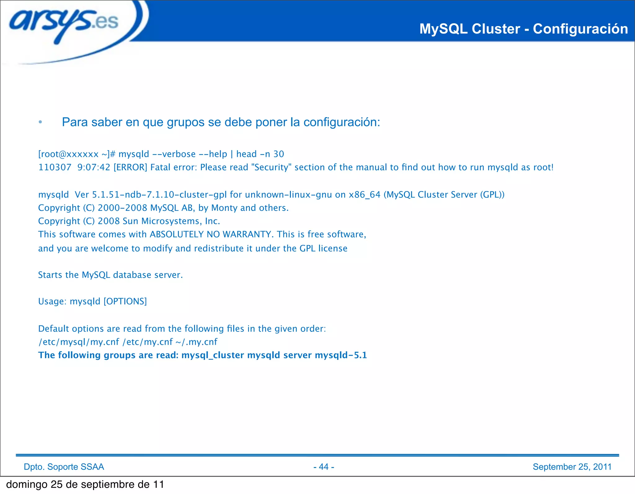 MySQL Cluster - Configuración




      •    Para saber en que grupos se debe poner la configuración:

      [root@xxxxxx ~]# mysqld --verbose --help | head -n 30
      110307 9:07:42 [ERROR] Fatal error: Please read "Security" section of the manual to ﬁnd out how to run mysqld as root!


      mysqld Ver 5.1.51-ndb-7.1.10-cluster-gpl for unknown-linux-gnu on x86_64 (MySQL Cluster Server (GPL))
      Copyright (C) 2000-2008 MySQL AB, by Monty and others.
      Copyright (C) 2008 Sun Microsystems, Inc.
      This software comes with ABSOLUTELY NO WARRANTY. This is free software,
      and you are welcome to modify and redistribute it under the GPL license


      Starts the MySQL database server.


      Usage: mysqld [OPTIONS]


      Default options are read from the following ﬁles in the given order:
      /etc/mysql/my.cnf /etc/my.cnf ~/.my.cnf
      The following groups are read: mysql_cluster mysqld server mysqld-5.1




   Dpto. Soporte SSAA                                                - 44 -                                            September 25, 2011

domingo 25 de septiembre de 11
 
