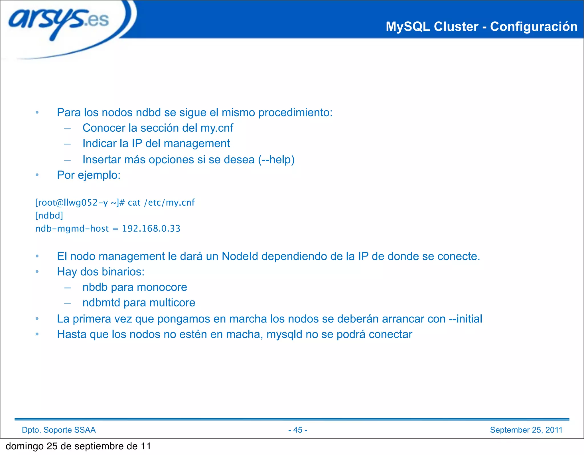 MySQL Cluster - Configuración




      •    Para los nodos ndbd se sigue el mismo procedimiento:
            – Conocer la sección del my.cnf
            – Indicar la IP del management
            – Insertar más opciones si se desea (--help)
      •    Por ejemplo:

      [root@llwg052-y ~]# cat /etc/my.cnf
      [ndbd]
      ndb-mgmd-host = 192.168.0.33


      •    El nodo management le dará un NodeId dependiendo de la IP de donde se conecte.
      •    Hay dos binarios:
            – nbdb para monocore
            – ndbmtd para multicore
      •    La primera vez que pongamos en marcha los nodos se deberán arrancar con --initial
      •    Hasta que los nodos no estén en macha, mysqld no se podrá conectar




   Dpto. Soporte SSAA                                  - 45 -                                  September 25, 2011

domingo 25 de septiembre de 11
 