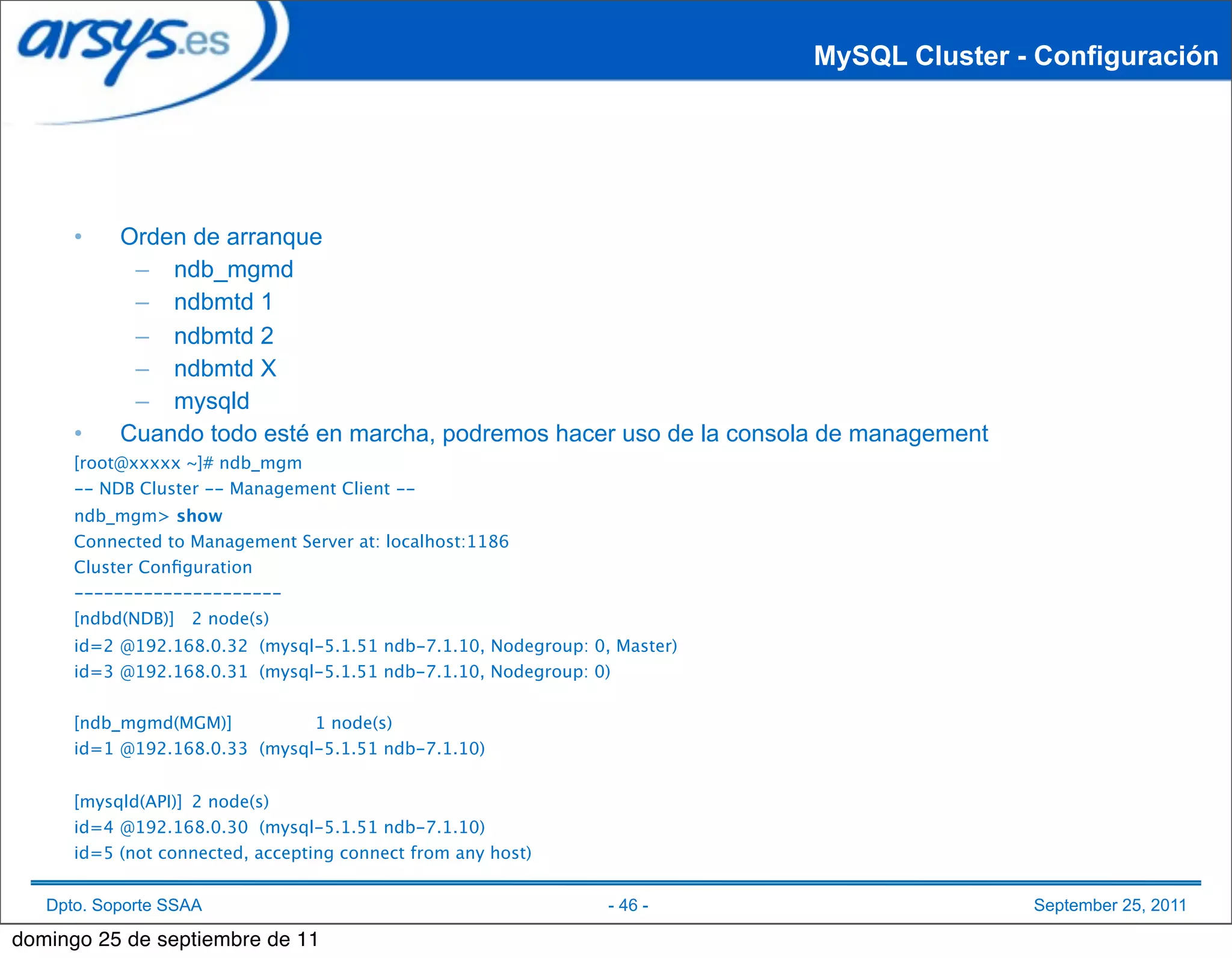 MySQL Cluster - Configuración




      •    Orden de arranque
            – ndb_mgmd
            – ndbmtd 1
            – ndbmtd 2
            – ndbmtd X
            – mysqld
      •    Cuando todo esté en marcha, podremos hacer uso de la consola de management
      [root@xxxxx ~]# ndb_mgm
      -- NDB Cluster -- Management Client --
      ndb_mgm> show
      Connected to Management Server at: localhost:1186
      Cluster Conﬁguration
      ---------------------
      [ndbd(NDB)]
 2 node(s)
      id=2
@192.168.0.32 (mysql-5.1.51 ndb-7.1.10, Nodegroup: 0, Master)
      id=3
@192.168.0.31 (mysql-5.1.51 ndb-7.1.10, Nodegroup: 0)


      [ndb_mgmd(MGM)]
         1 node(s)
      id=1
@192.168.0.33 (mysql-5.1.51 ndb-7.1.10)


      [mysqld(API)]
 2 node(s)
      id=4
@192.168.0.30 (mysql-5.1.51 ndb-7.1.10)
      id=5 (not connected, accepting connect from any host)


   Dpto. Soporte SSAA                                           - 46 -                    September 25, 2011

domingo 25 de septiembre de 11
 