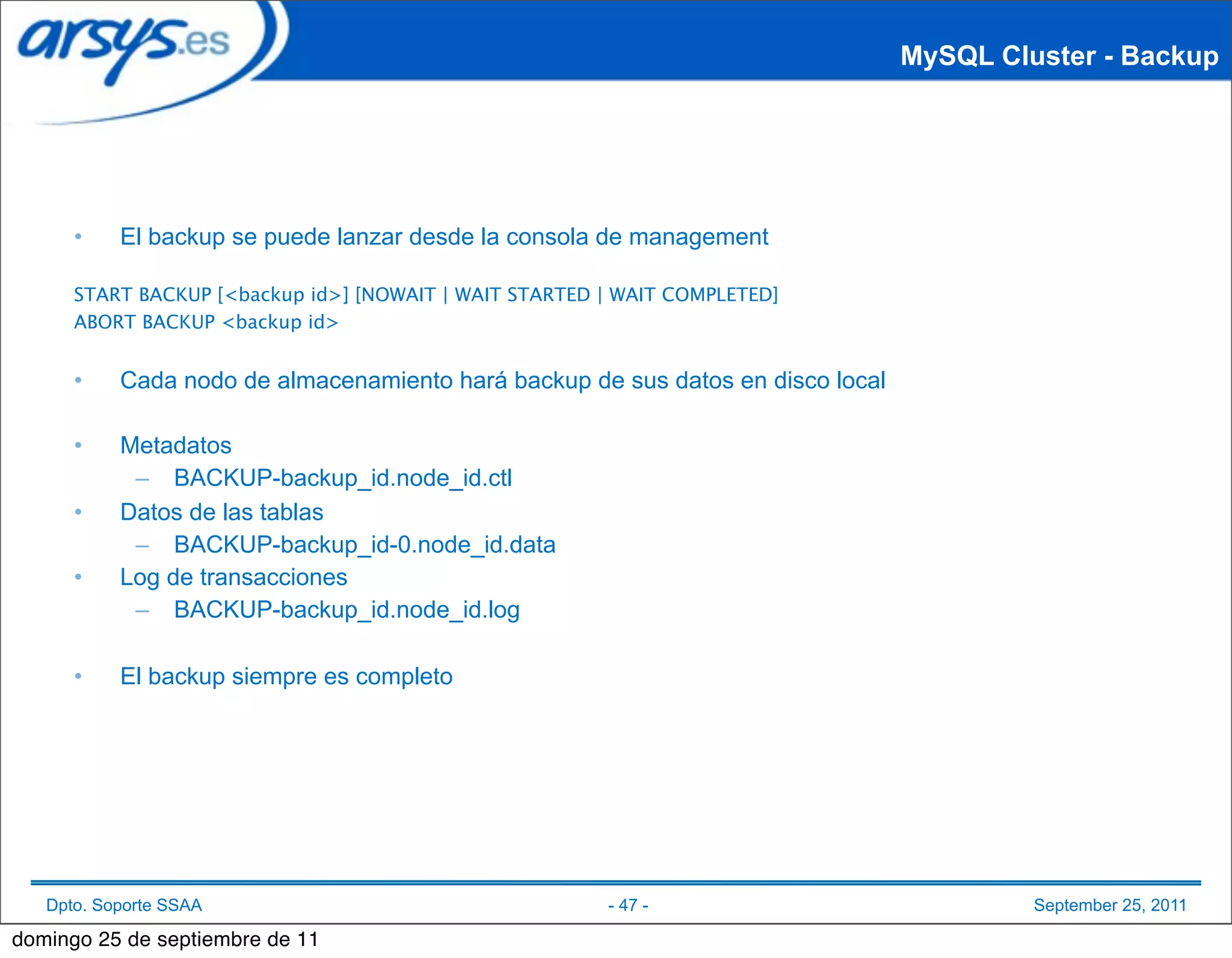 MySQL Cluster - Backup




      •    El backup se puede lanzar desde la consola de management

      START BACKUP [<backup id>] [NOWAIT | WAIT STARTED | WAIT COMPLETED]
      ABORT BACKUP <backup id>


      •    Cada nodo de almacenamiento hará backup de sus datos en disco local

      •    Metadatos
            – BACKUP-backup_id.node_id.ctl
      •    Datos de las tablas
            – BACKUP-backup_id-0.node_id.data
      •    Log de transacciones
            – BACKUP-backup_id.node_id.log

      •    El backup siempre es completo




   Dpto. Soporte SSAA                                   - 47 -                            September 25, 2011

domingo 25 de septiembre de 11
 