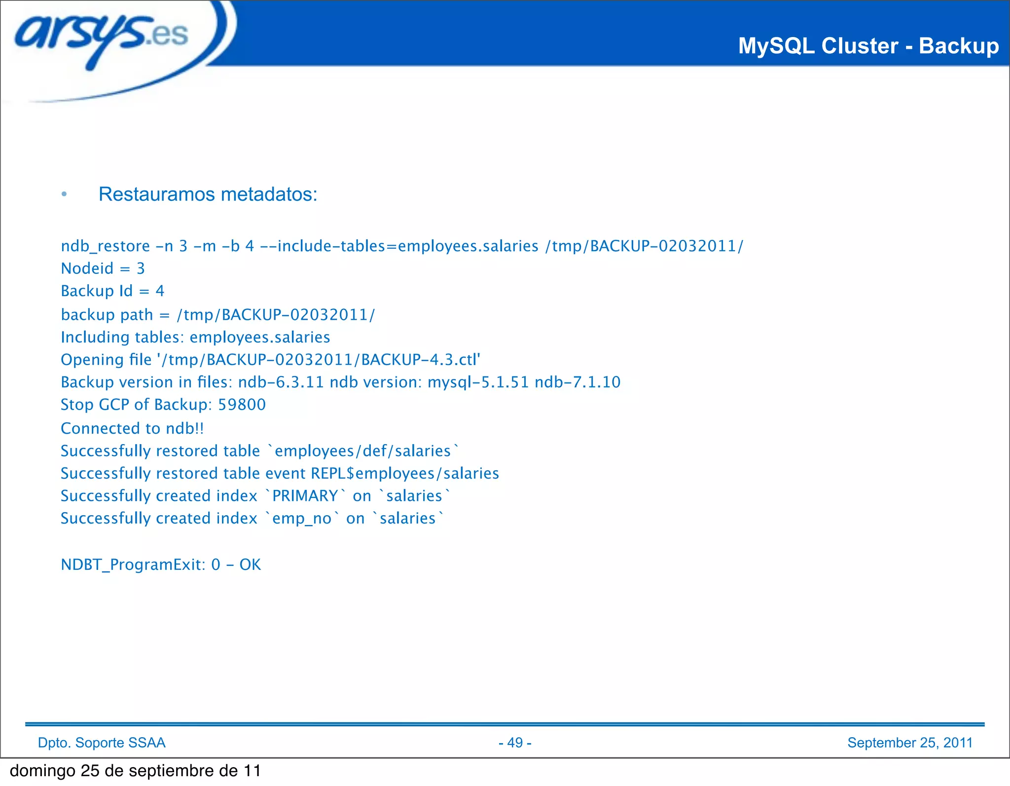 MySQL Cluster - Backup




      •    Restauramos metadatos:

      ndb_restore -n 3 -m -b 4 --include-tables=employees.salaries /tmp/BACKUP-02032011/
      Nodeid = 3
      Backup Id = 4
      backup path = /tmp/BACKUP-02032011/
      Including tables: employees.salaries
      Opening ﬁle '/tmp/BACKUP-02032011/BACKUP-4.3.ctl'
      Backup version in ﬁles: ndb-6.3.11 ndb version: mysql-5.1.51 ndb-7.1.10
      Stop GCP of Backup: 59800
      Connected to ndb!!
      Successfully restored table `employees/def/salaries`
      Successfully restored table event REPL$employees/salaries
      Successfully created index `PRIMARY` on `salaries`
      Successfully created index `emp_no` on `salaries`


      NDBT_ProgramExit: 0 - OK




   Dpto. Soporte SSAA                                         - 49 -                            September 25, 2011

domingo 25 de septiembre de 11
 