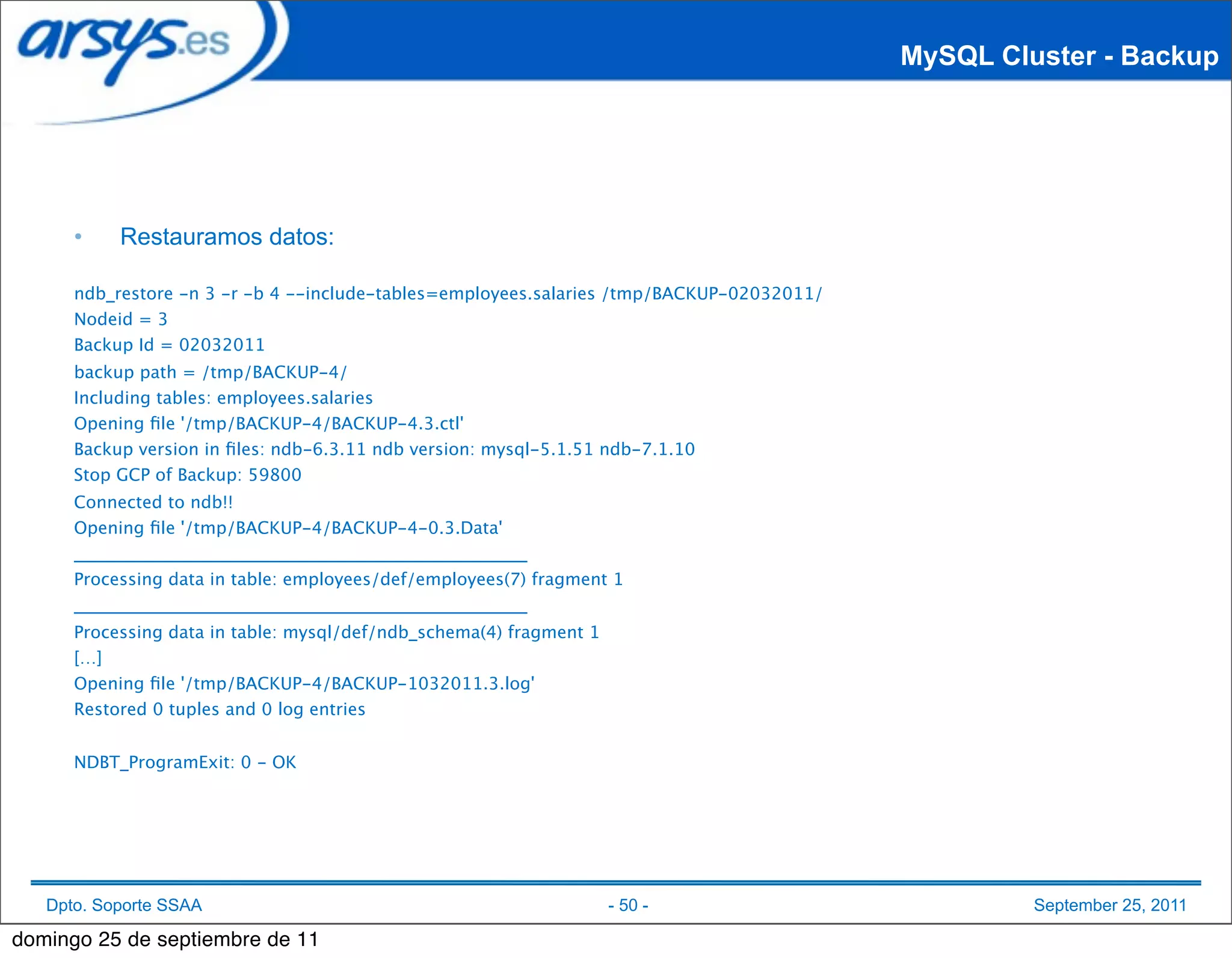MySQL Cluster - Backup




      •    Restauramos datos:

      ndb_restore -n 3 -r -b 4 --include-tables=employees.salaries /tmp/BACKUP-02032011/
      Nodeid = 3
      Backup Id = 02032011
      backup path = /tmp/BACKUP-4/
      Including tables: employees.salaries
      Opening ﬁle '/tmp/BACKUP-4/BACKUP-4.3.ctl'
      Backup version in ﬁles: ndb-6.3.11 ndb version: mysql-5.1.51 ndb-7.1.10
      Stop GCP of Backup: 59800
      Connected to ndb!!
      Opening ﬁle '/tmp/BACKUP-4/BACKUP-4-0.3.Data'
      _____________________________________________________
      Processing data in table: employees/def/employees(7) fragment 1
      _____________________________________________________
      Processing data in table: mysql/def/ndb_schema(4) fragment 1
      […]
      Opening ﬁle '/tmp/BACKUP-4/BACKUP-1032011.3.log'
      Restored 0 tuples and 0 log entries


      NDBT_ProgramExit: 0 - OK




   Dpto. Soporte SSAA                                                - 50 -                         September 25, 2011

domingo 25 de septiembre de 11
 