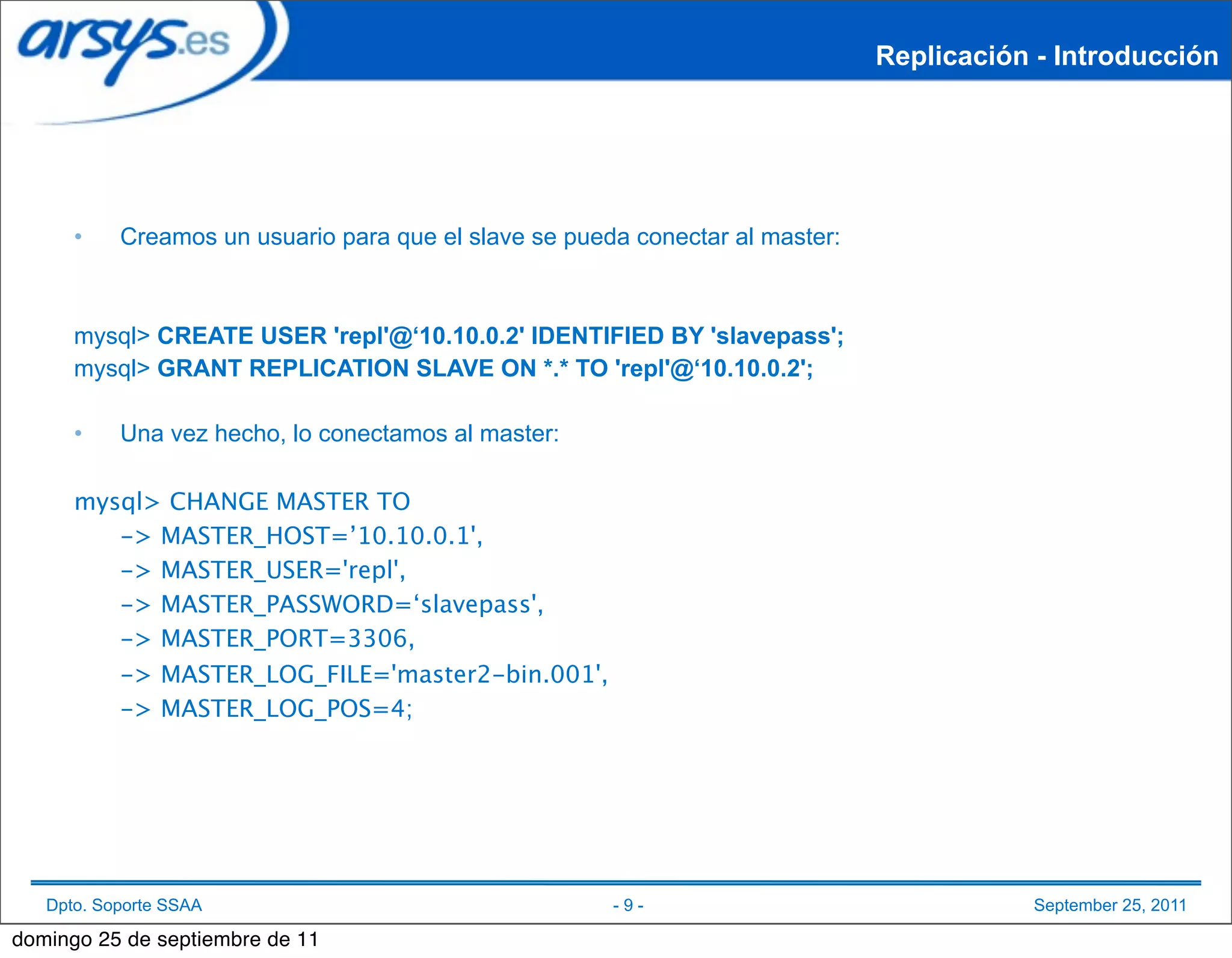 Replicación - Introducción




      •    Creamos un usuario para que el slave se pueda conectar al master:



      mysql> CREATE USER 'repl'@‘10.10.0.2' IDENTIFIED BY 'slavepass';
      mysql> GRANT REPLICATION SLAVE ON *.* TO 'repl'@‘10.10.0.2';

      •    Una vez hecho, lo conectamos al master:

      mysql> CHANGE MASTER TO
      
  -> MASTER_HOST=’10.10.0.1',
      
  -> MASTER_USER='repl',
      
  -> MASTER_PASSWORD=‘slavepass',
      
  -> MASTER_PORT=3306,
      
  -> MASTER_LOG_FILE='master2-bin.001',
      
  -> MASTER_LOG_POS=4;




   Dpto. Soporte SSAA                                  -9-                                September 25, 2011

domingo 25 de septiembre de 11
 
