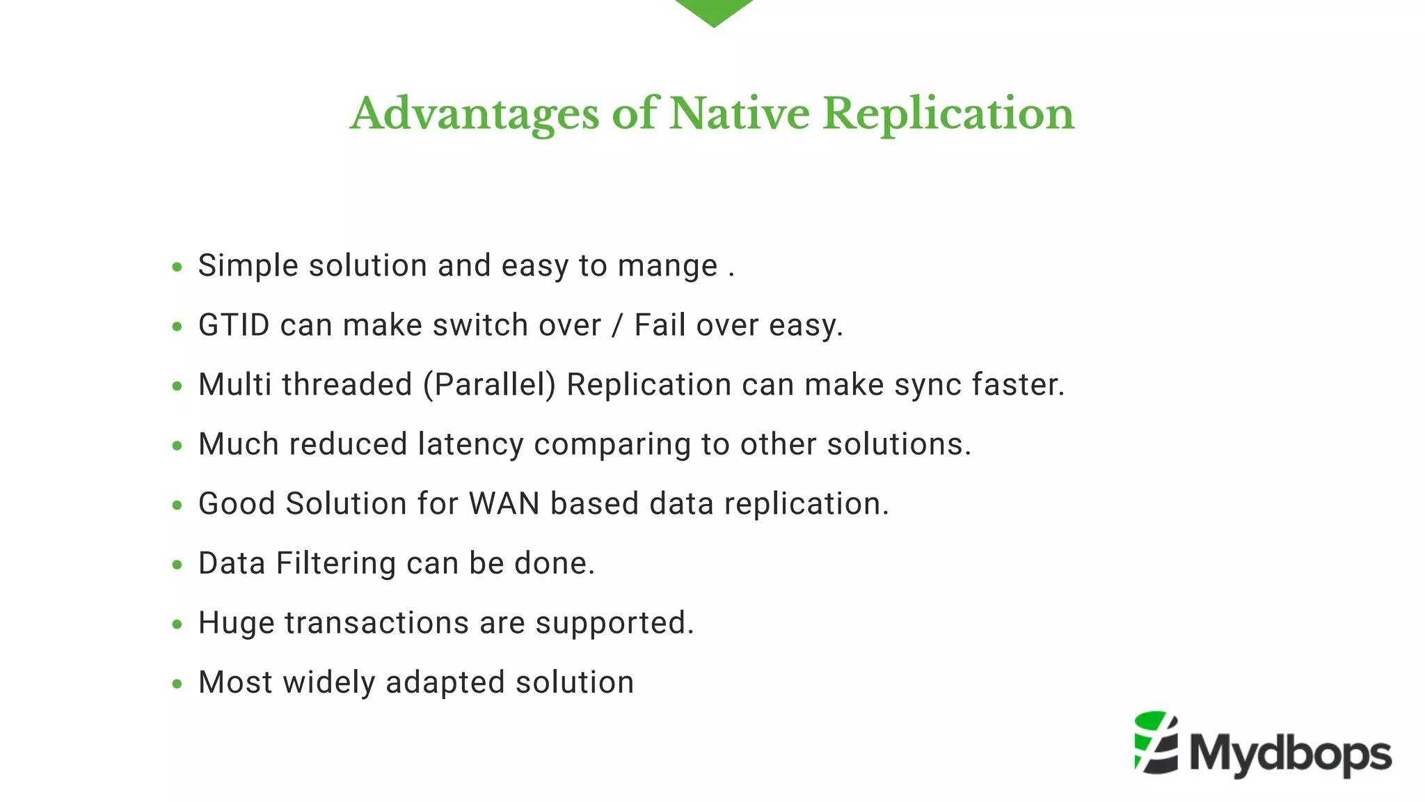 Advantages of Native Replication
Simple solution and easy to mange .
GTID can make switch over / Fail over easy. 
Multi threaded (Parallel) Replication can make sync faster.
Much reduced latency comparing to other solutions.
Good Solution for WAN based data replication.
Data Filtering can be done.
Huge transactions are supported.
Most widely adapted solution 
 