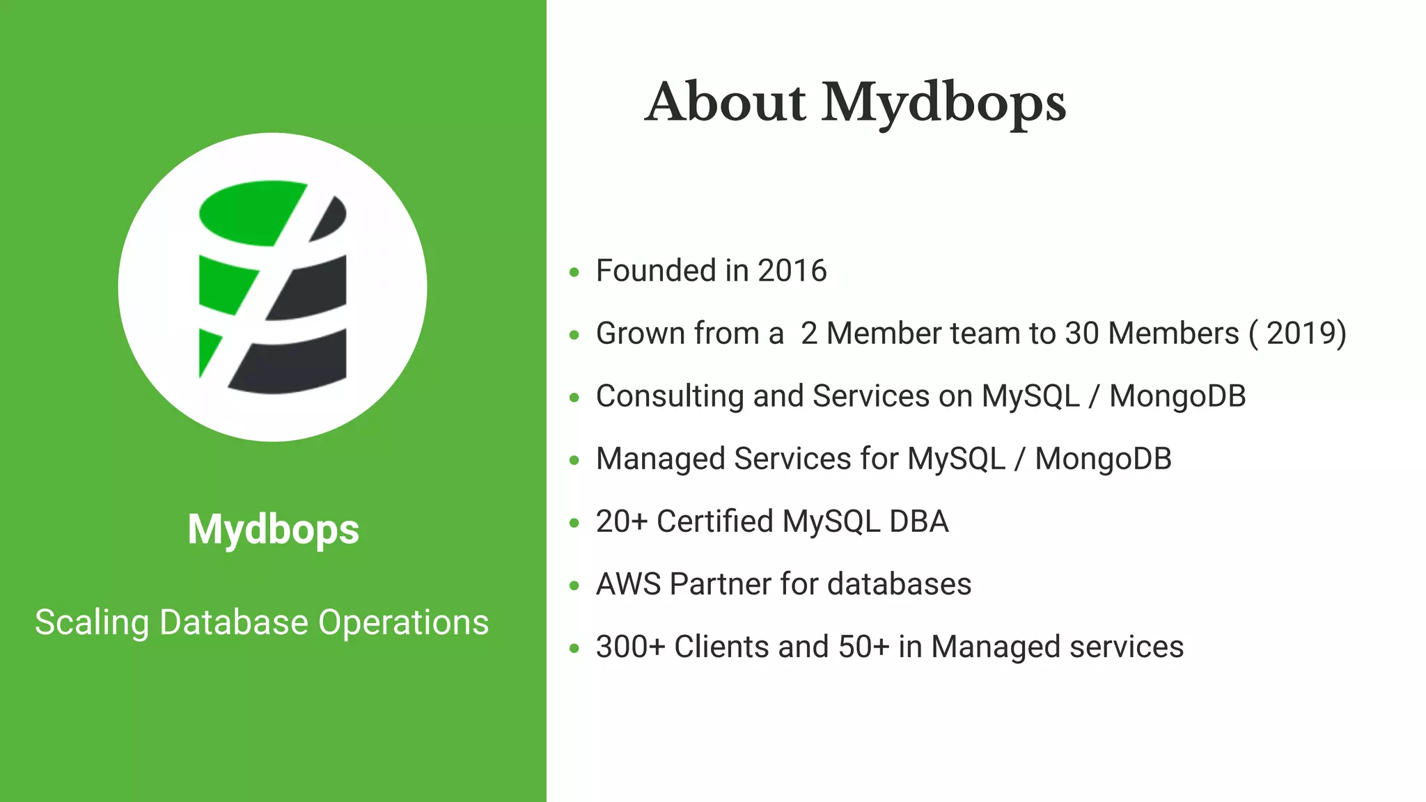 Founded in 2016
Grown from a  2 Member team to 30 Members ( 2019) 
Consulting and Services on MySQL / MongoDB
Managed Services for MySQL / MongoDB
20+ Certi ed MySQL DBA 
AWS Partner for databases
300+ Clients and 50+ in Managed services
About Mydbops
Mydbops
Scaling Database Operations
 