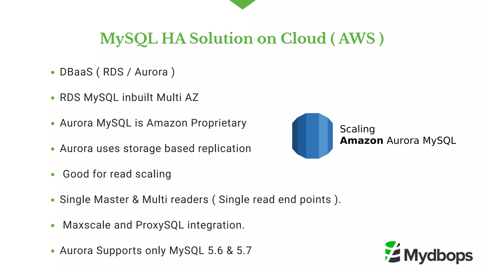 MySQL HA Solution on Cloud ( AWS )
DBaaS ( RDS / Aurora )
RDS MySQL inbuilt Multi AZ 
Aurora MySQL is Amazon Proprietary 
Aurora uses storage based replication 
 Good for read scaling   
Single Master & Multi readers ( Single read end points ).
 Maxscale and ProxySQL integration. 
Aurora Supports only MySQL 5.6 & 5.7
 